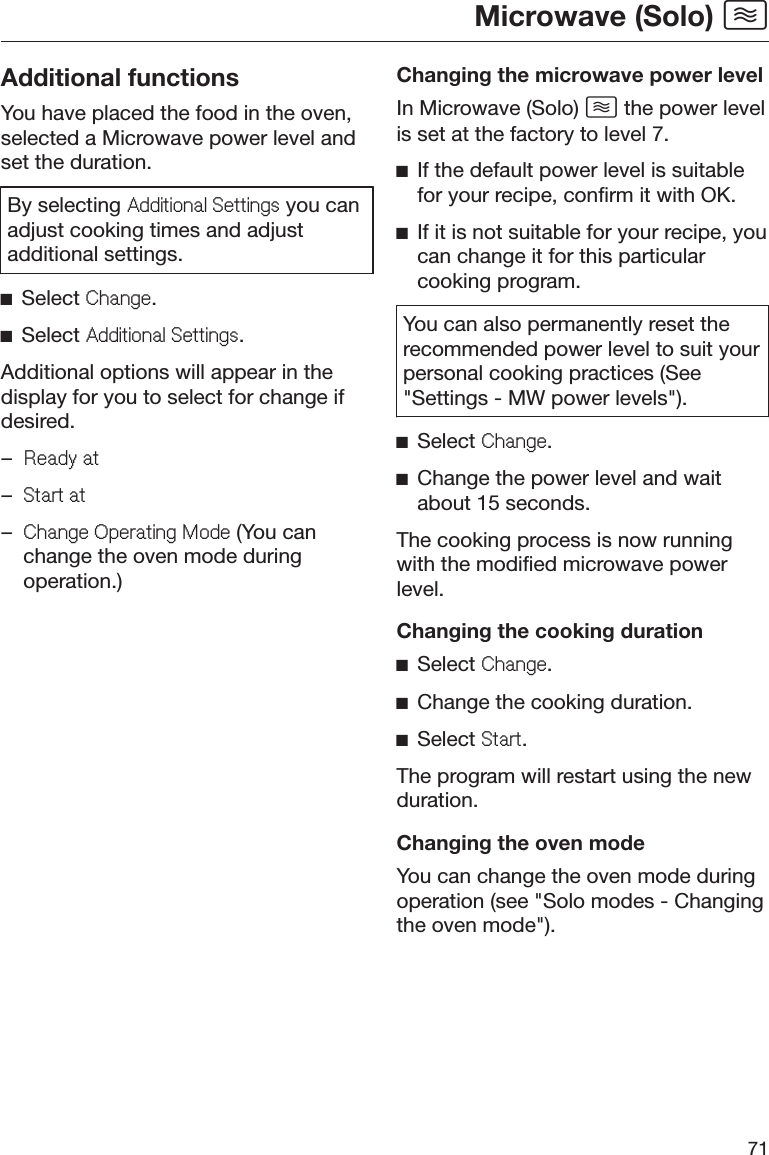 Microwave (Solo) 71Additional functionsYou have placed the food in the oven,selected a Microwave power level andset the duration.By selecting $GGLWLRQDO6HWWLQJV you canadjust cooking times and adjustadditional settings.ĺSelect &amp;KDQJH.ĺSelect $GGLWLRQDO6HWWLQJV.Additional options will appear in thedisplay for you to select for change ifdesired.–5HDG\DW–6WDUWDW–&amp;KDQJH2SHUDWLQJ0RGH (You canchange the oven mode duringoperation.)Changing the microwave power levelIn Microwave (Solo)  the power levelis set at the factory to level 7.ĺIf the default power level is suitablefor your recipe, confirm it with OK.ĺIf it is not suitable for your recipe, youcan change it for this particularcooking program.You can also permanently reset therecommended power level to suit yourpersonal cooking practices (See&quot;Settings - MW power levels&quot;).ĺSelect &amp;KDQJH.ĺChange the power level and waitabout 15 seconds.The cooking process is now runningwith the modified microwave powerlevel.Changing the cooking durationĺSelect &amp;KDQJH.ĺChange the cooking duration.ĺSelect 6WDUW.The program will restart using the newduration.Changing the oven modeYou can change the oven mode duringoperation (see &quot;Solo modes - Changingthe oven mode&quot;).
