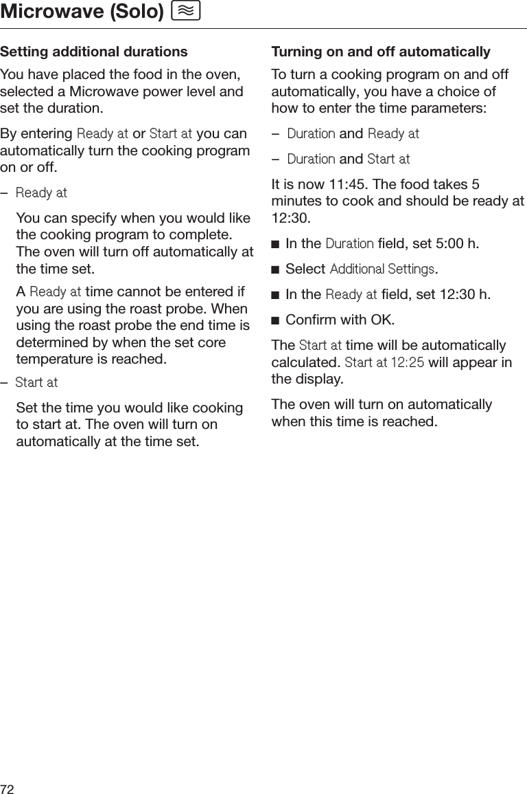 Microwave (Solo) 72Setting additional durationsYou have placed the food in the oven,selected a Microwave power level andset the duration.By entering 5HDG\DW or 6WDUWDW you canautomatically turn the cooking programon or off.–5HDG\DW  You can specify when you would likethe cooking program to complete.The oven will turn off automatically atthe time set. A 5HDG\DW time cannot be entered ifyou are using the roast probe. Whenusing the roast probe the end time isdetermined by when the set coretemperature is reached.–6WDUWDW  Set the time you would like cookingto start at. The oven will turn onautomatically at the time set.Turning on and off automaticallyTo turn a cooking program on and offautomatically, you have a choice ofhow to enter the time parameters:–&apos;XUDWLRQ and 5HDG\DW–&apos;XUDWLRQ and 6WDUWDWIt is now 11:45. The food takes 5minutes to cook and should be ready at12:30.ĺIn the &apos;XUDWLRQ field, set 5:00 h.ĺSelect $GGLWLRQDO6HWWLQJV.ĺIn the 5HDG\DW field, set 12:30 h.ĺConfirm with OK.The 6WDUWDWtime will be automaticallycalculated. 6WDUWDW will appear inthe display.The oven will turn on automaticallywhen this time is reached.