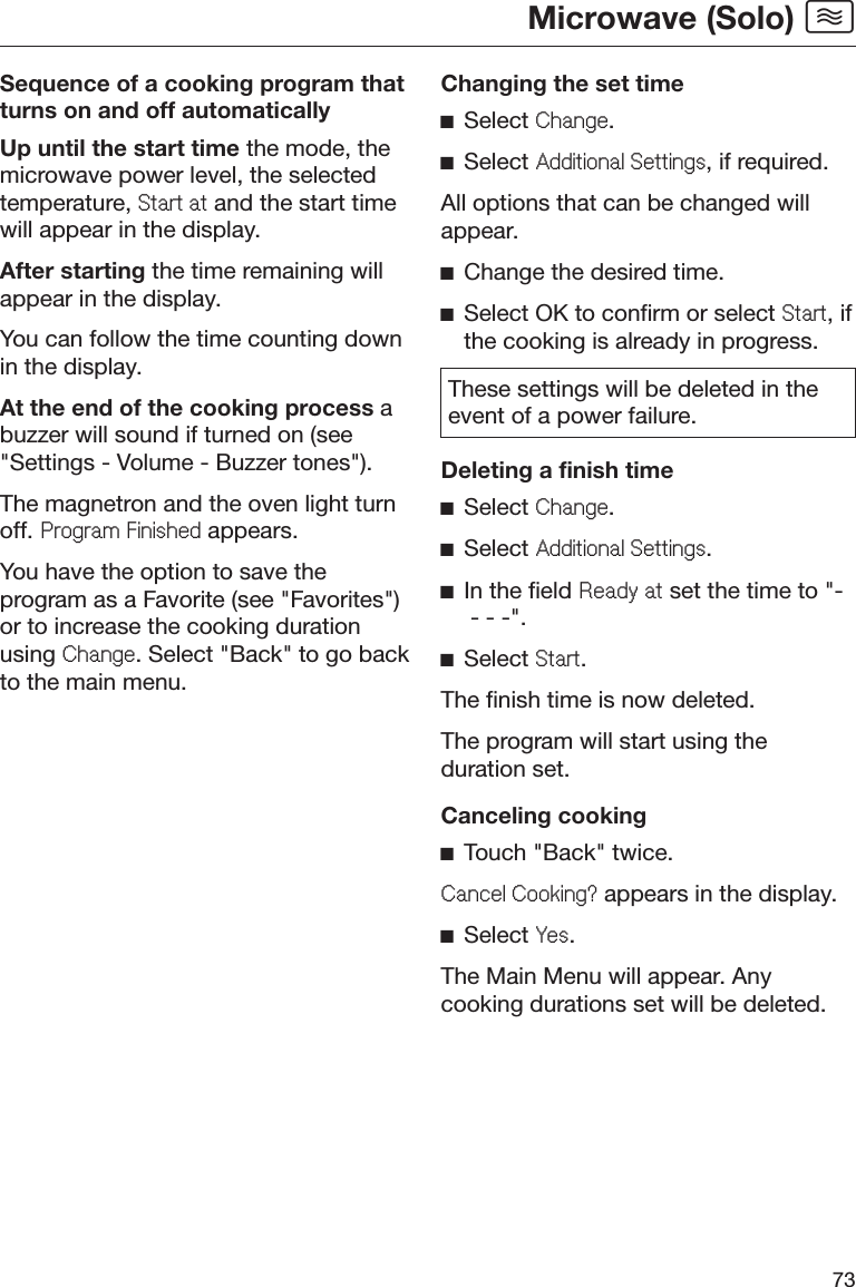 Microwave (Solo) 73Sequence of a cooking program thatturns on and off automaticallyUp until the start time the mode, themicrowave power level, the selectedtemperature, 6WDUWDW and the start timewill appear in the display.After starting the time remaining willappear in the display.You can follow the time counting downin the display.At the end of the cooking process abuzzer will sound if turned on (see&quot;Settings - Volume - Buzzer tones&quot;).The magnetron and the oven light turnoff. 3URJUDP)LQLVKHG appears.You have the option to save theprogram as a Favorite (see &quot;Favorites&quot;)or to increase the cooking durationusing &amp;KDQJH. Select &quot;Back&quot; to go backto the main menu.Changing the set timeĺSelect &amp;KDQJH.ĺSelect $GGLWLRQDO6HWWLQJV, if required.All options that can be changed willappear.ĺChange the desired time.ĺSelect OK to confirm or select 6WDUW, ifthe cooking is already in progress.These settings will be deleted in theevent of a power failure.Deleting a finish timeĺSelect &amp;KDQJH.ĺSelect $GGLWLRQDO6HWWLQJV.ĺIn the field 5HDG\DW set the time to &quot;- - - -&quot;.ĺSelect 6WDUW.The finish time is now deleted.The program will start using theduration set.Canceling cookingĺTouch &quot;Back&quot; twice.&amp;DQFHO&amp;RRNLQJ&quot; appears in the display.ĺSelect &lt;HV.The Main Menu will appear. Anycooking durations set will be deleted.