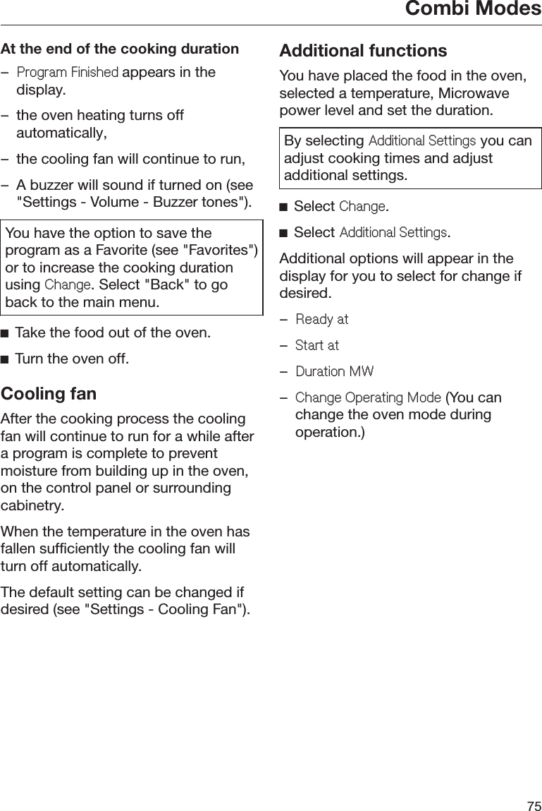 Combi Modes75At the end of the cooking duration–3URJUDP)LQLVKHGappears in thedisplay.– the oven heating turns offautomatically,– the cooling fan will continue to run,– A buzzer will sound if turned on (see&quot;Settings - Volume - Buzzer tones&quot;).You have the option to save theprogram as a Favorite (see &quot;Favorites&quot;)or to increase the cooking durationusing &amp;KDQJH. Select &quot;Back&quot; to goback to the main menu.ĺTake the food out of the oven.ĺTurn the oven off.Cooling fanAfter the cooking process the coolingfan will continue to run for a while aftera program is complete to preventmoisture from building up in the oven,on the control panel or surroundingcabinetry.When the temperature in the oven hasfallen sufficiently the cooling fan willturn off automatically.The default setting can be changed ifdesired (see &quot;Settings - Cooling Fan&quot;).Additional functionsYou have placed the food in the oven,selected a temperature, Microwavepower level and set the duration.By selecting $GGLWLRQDO6HWWLQJV you canadjust cooking times and adjustadditional settings.ĺSelect &amp;KDQJH.ĺSelect $GGLWLRQDO6HWWLQJV.Additional options will appear in thedisplay for you to select for change ifdesired.–5HDG\DW–6WDUWDW–&apos;XUDWLRQ0:–&amp;KDQJH2SHUDWLQJ0RGH (You canchange the oven mode duringoperation.)