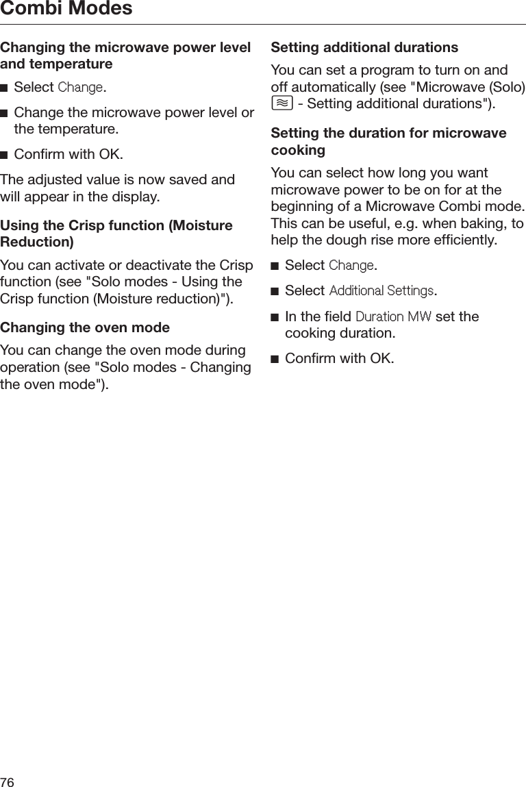 Combi Modes76Changing the microwave power leveland temperatureĺSelect &amp;KDQJH.ĺChange the microwave power level orthe temperature.ĺConfirm with OK.The adjusted value is now saved andwill appear in the display.Using the Crisp function (MoistureReduction)You can activate or deactivate the Crispfunction (see &quot;Solo modes - Using theCrisp function (Moisture reduction)&quot;).Changing the oven modeYou can change the oven mode duringoperation (see &quot;Solo modes - Changingthe oven mode&quot;).Setting additional durationsYou can set a program to turn on andoff automatically (see &quot;Microwave (Solo) - Setting additional durations&quot;).Setting the duration for microwavecookingYou can select how long you wantmicrowave power to be on for at thebeginning of a Microwave Combi mode.This can be useful, e.g. when baking, tohelp the dough rise more efficiently.ĺSelect &amp;KDQJH.ĺSelect $GGLWLRQDO6HWWLQJV.ĺIn the field &apos;XUDWLRQ0: set thecooking duration.ĺConfirm with OK.