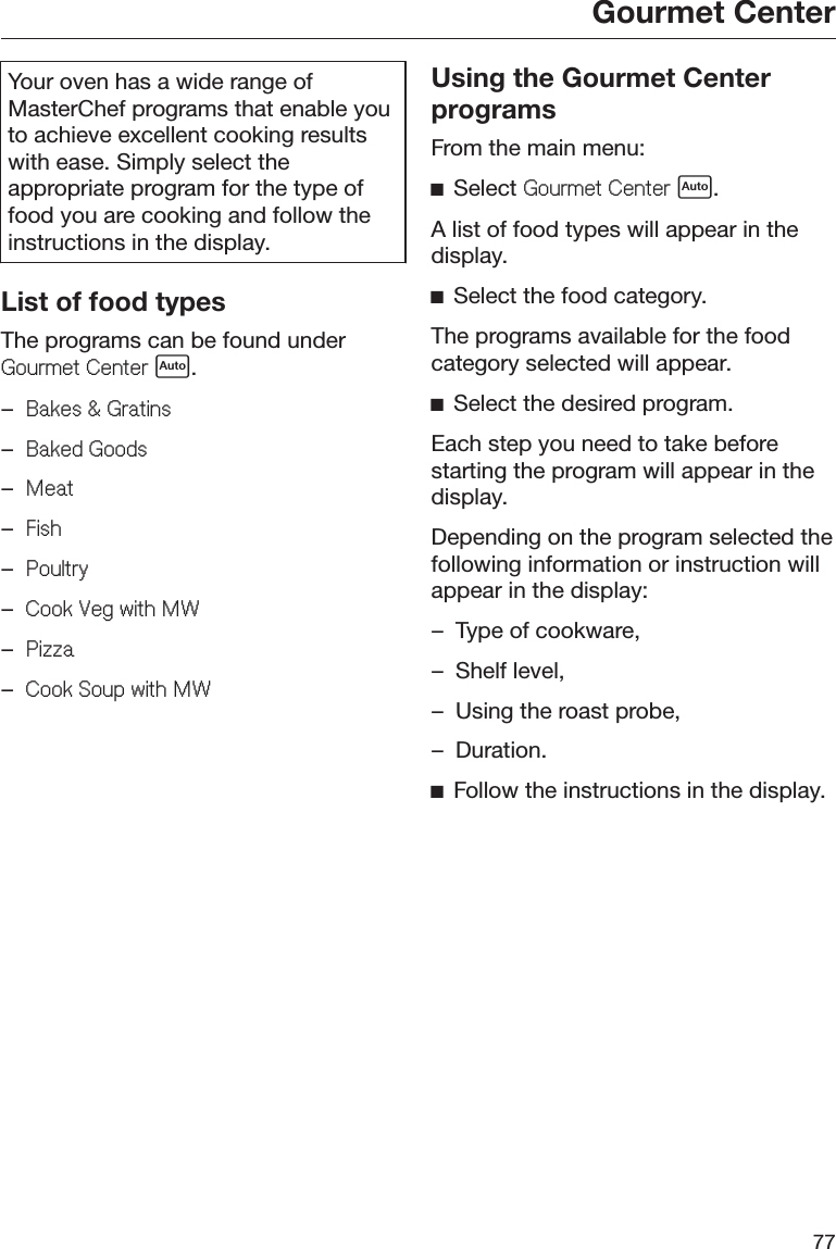 Gourmet Center77Your oven has a wide range ofMasterChef programs that enable youto achieve excellent cooking resultswith ease. Simply select theappropriate program for the type offood you are cooking and follow theinstructions in the display.List of food typesThe programs can be found under*RXUPHW&amp;HQWHU .–%DNHV*UDWLQV–%DNHG*RRGV–0HDW–)LVK–3RXOWU\–&amp;RRN9HJZLWK0:–3L]]D–&amp;RRN6RXSZLWK0:Using the Gourmet CenterprogramsFrom the main menu:ĺSelect *RXUPHW&amp;HQWHU .A list of food types will appear in thedisplay.ĺSelect the food category.The programs available for the foodcategory selected will appear.ĺSelect the desired program.Each step you need to take beforestarting the program will appear in thedisplay.Depending on the program selected thefollowing information or instruction willappear in the display:– Type of cookware,– Shelf level,– Using the roast probe,– Duration.ĺFollow the instructions in the display.