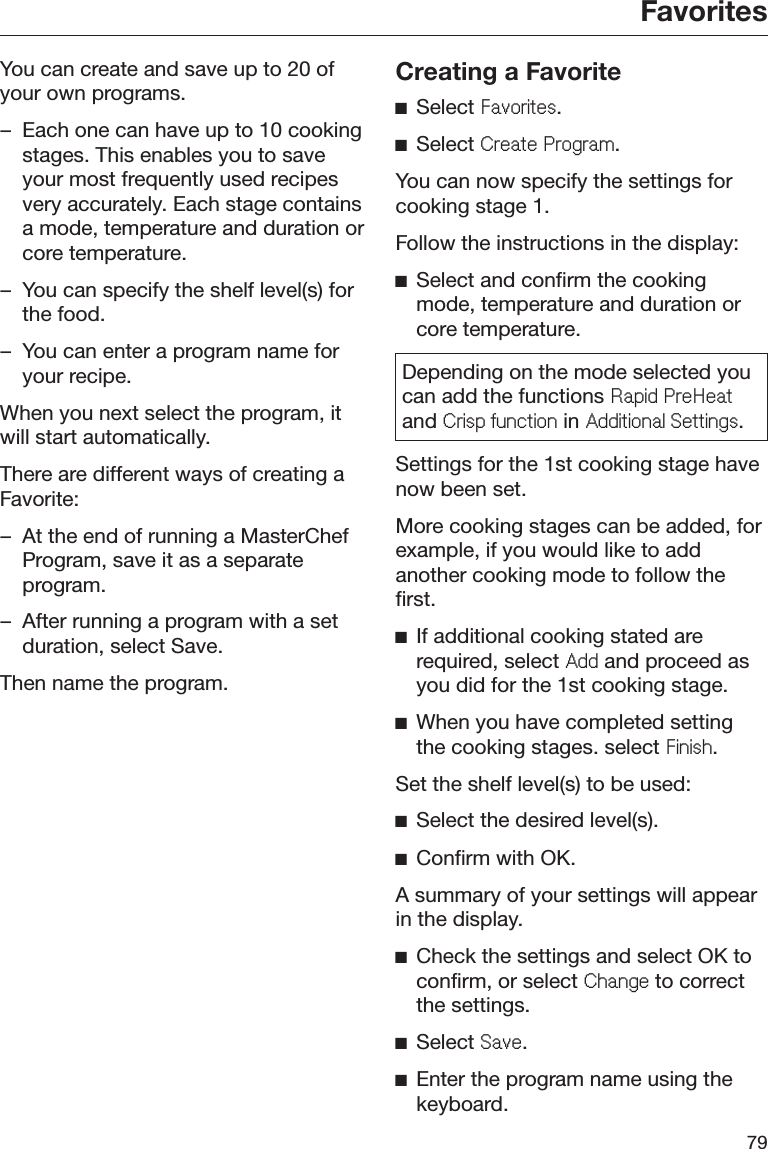 Favorites79You can create and save up to 20 ofyour own programs.– Each one can have up to 10 cookingstages. This enables you to saveyour most frequently used recipesvery accurately. Each stage containsa mode, temperature and duration orcore temperature.– You can specify the shelf level(s) forthe food.– You can enter a program name foryour recipe.When you next select the program, itwill start automatically.There are different ways of creating aFavorite:– At the end of running a MasterChefProgram, save it as a separateprogram.– After running a program with a setduration, select Save.Then name the program.Creating a FavoriteĺSelect )DYRULWHV.ĺSelect &amp;UHDWH3URJUDP.You can now specify the settings forcooking stage 1.Follow the instructions in the display:ĺSelect and confirm the cookingmode, temperature and duration orcore temperature.Depending on the mode selected youcan add the functions 5DSLG3UH+HDWand &amp;ULVSIXQFWLRQ in $GGLWLRQDO6HWWLQJV.Settings for the 1st cooking stage havenow been set.More cooking stages can be added, forexample, if you would like to addanother cooking mode to follow thefirst.ĺIf additional cooking stated arerequired, select $GG and proceed asyou did for the 1st cooking stage.ĺWhen you have completed settingthe cooking stages. select )LQLVK.Set the shelf level(s) to be used:ĺSelect the desired level(s).ĺConfirm with OK.A summary of your settings will appearin the display.ĺCheck the settings and select OK toconfirm, or select &amp;KDQJH to correctthe settings.ĺSelect 6DYH.ĺEnter the program name using thekeyboard.
