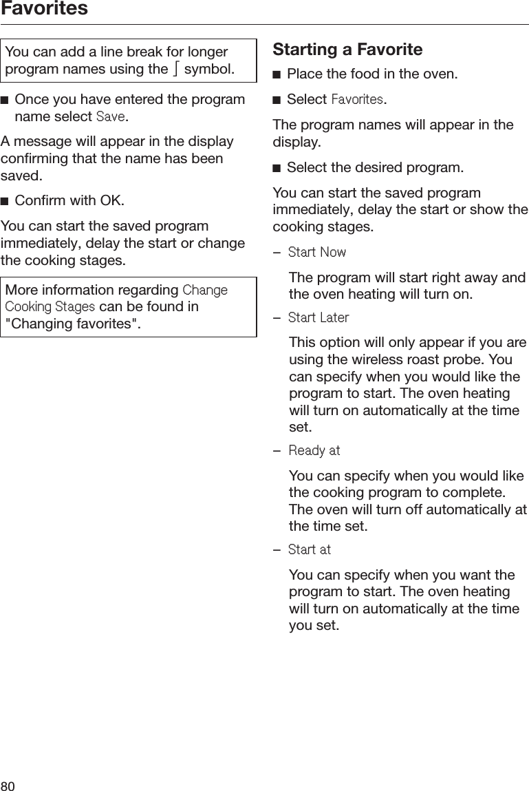 Favorites80You can add a line break for longerprogram names using the  symbol.ĺOnce you have entered the programname select 6DYH.A message will appear in the displayconfirming that the name has beensaved.ĺConfirm with OK.You can start the saved programimmediately, delay the start or changethe cooking stages.More information regarding &amp;KDQJH&amp;RRNLQJ6WDJHV can be found in&quot;Changing favorites&quot;.Starting a FavoriteĺPlace the food in the oven.ĺSelect )DYRULWHV.The program names will appear in thedisplay.ĺSelect the desired program.You can start the saved programimmediately, delay the start or show thecooking stages.–6WDUW1RZ  The program will start right away andthe oven heating will turn on.–6WDUW/DWHU  This option will only appear if you areusing the wireless roast probe. Youcan specify when you would like theprogram to start. The oven heatingwill turn on automatically at the timeset.–5HDG\DW  You can specify when you would likethe cooking program to complete.The oven will turn off automatically atthe time set.–6WDUWDW  You can specify when you want theprogram to start. The oven heatingwill turn on automatically at the timeyou set.