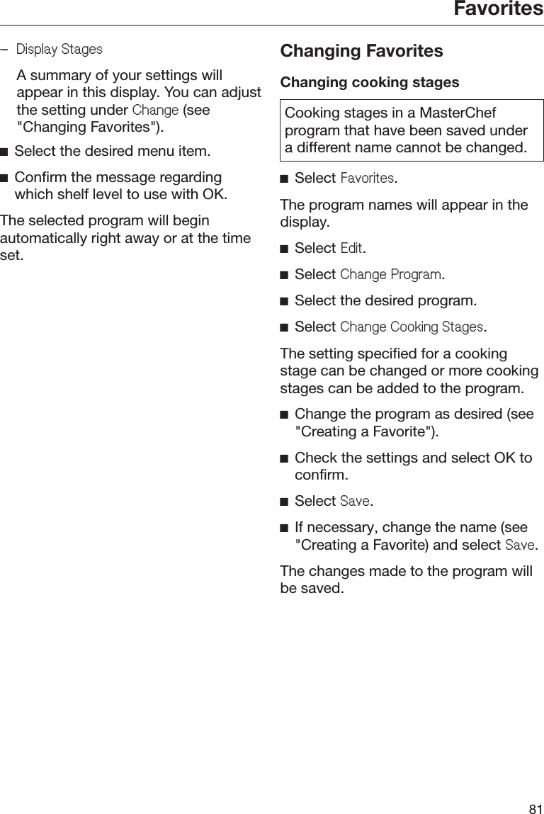 Favorites81–&apos;LVSOD\6WDJHV  A summary of your settings willappear in this display. You can adjustthe setting under &amp;KDQJH (see&quot;Changing Favorites&quot;).ĺSelect the desired menu item.ĺConfirm the message regardingwhich shelf level to use with OK.The selected program will beginautomatically right away or at the timeset.Changing FavoritesChanging cooking stagesCooking stages in a MasterChefprogram that have been saved undera different name cannot be changed.ĺSelect )DYRULWHV.The program names will appear in thedisplay.ĺSelect (GLW.ĺSelect &amp;KDQJH3URJUDP.ĺSelect the desired program.ĺSelect &amp;KDQJH&amp;RRNLQJ6WDJHV.The setting specified for a cookingstage can be changed or more cookingstages can be added to the program.ĺChange the program as desired (see&quot;Creating a Favorite&quot;).ĺCheck the settings and select OK toconfirm.ĺSelect 6DYH.ĺIf necessary, change the name (see&quot;Creating a Favorite) and select 6DYH.The changes made to the program willbe saved.