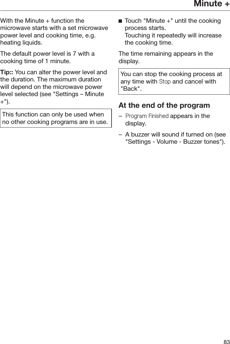 Minute +83With the Minute + function themicrowave starts with a set microwavepower level and cooking time, e.g.heating liquids.The default power level is 7 with acooking time of 1 minute.Tip:: You can alter the power level andthe duration. The maximum durationwill depend on the microwave powerlevel selected (see &quot;Settings – Minute+&quot;).This function can only be used whenno other cooking programs are in use.ĺTouch &quot;Minute +&quot; until the cookingprocess starts. Touching it repeatedly will increasethe cooking time.The time remaining appears in thedisplay.You can stop the cooking process atany time with 6WRS and cancel with&quot;Back&quot;.At the end of the program–3URJUDP)LQLVKHGappears in thedisplay.– A buzzer will sound if turned on (see&quot;Settings - Volume - Buzzer tones&quot;).