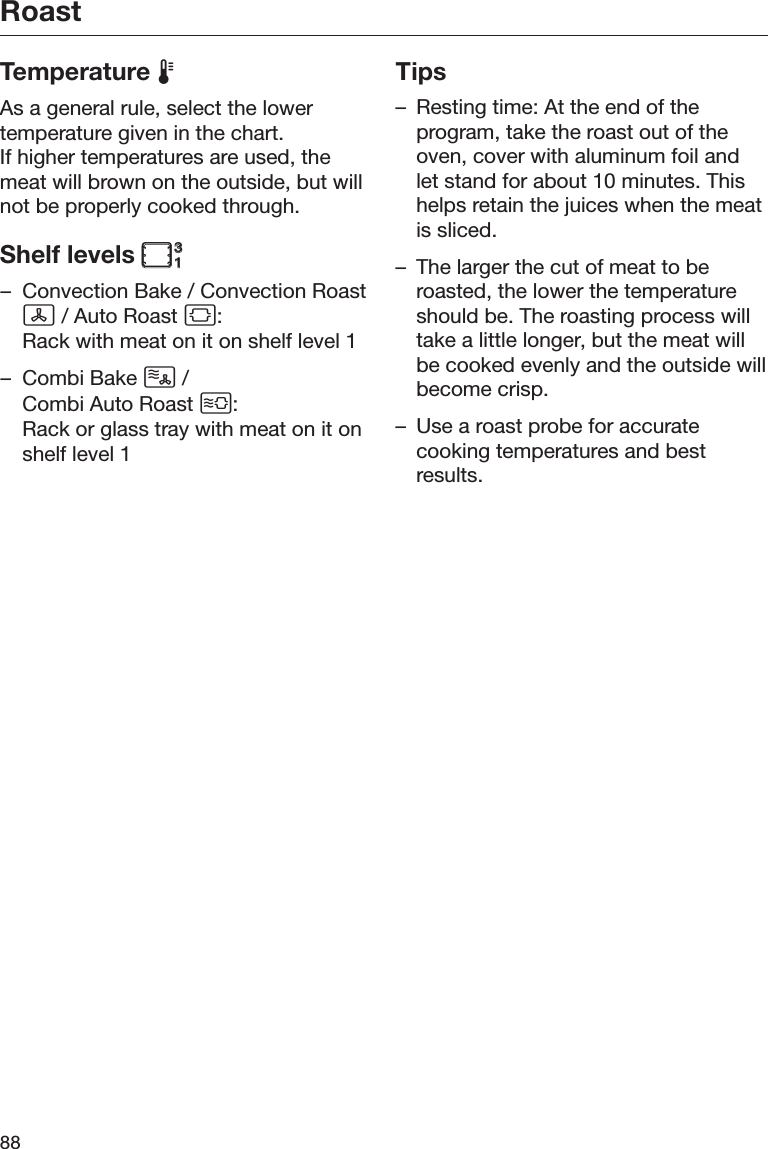Roast88Temperature As a general rule, select the lowertemperature given in the chart.If higher temperatures are used, themeat will brown on the outside, but willnot be properly cooked through.Shelf levels – Convection Bake / Convection Roast / Auto Roast :Rack with meat on it on shelf level 1– Combi Bake  / Combi Auto Roast :Rack or glass tray with meat on it onshelf level 1Tips– Resting time: At the end of theprogram, take the roast out of theoven, cover with aluminum foil andlet stand for about 10 minutes. Thishelps retain the juices when the meatis sliced.– The larger the cut of meat to beroasted, the lower the temperatureshould be. The roasting process willtake a little longer, but the meat willbe cooked evenly and the outside willbecome crisp.– Use a roast probe for accuratecooking temperatures and bestresults.