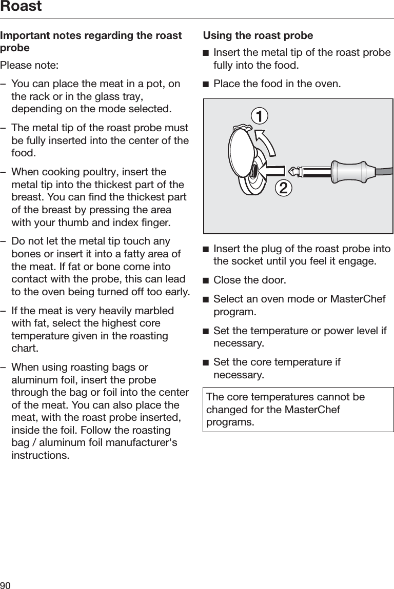 Roast90Important notes regarding the roastprobePlease note:– You can place the meat in a pot, onthe rack or in the glass tray,depending on the mode selected.– The metal tip of the roast probe mustbe fully inserted into the center of thefood.– When cooking poultry, insert themetal tip into the thickest part of thebreast. You can find the thickest partof the breast by pressing the areawith your thumb and index finger.– Do not let the metal tip touch anybones or insert it into a fatty area ofthe meat. If fat or bone come intocontact with the probe, this can leadto the oven being turned off too early.– If the meat is very heavily marbledwith fat, select the highest coretemperature given in the roastingchart.– When using roasting bags oraluminum foil, insert the probethrough the bag or foil into the centerof the meat. You can also place themeat, with the roast probe inserted,inside the foil. Follow the roastingbag / aluminum foil manufacturer&apos;sinstructions.Using the roast probeĺInsert the metal tip of the roast probefully into the food.ĺPlace the food in the oven.ĺInsert the plug of the roast probe intothe socket until you feel it engage.ĺClose the door.ĺSelect an oven mode or MasterChefprogram.ĺSet the temperature or power level ifnecessary.ĺSet the core temperature ifnecessary.The core temperatures cannot bechanged for the MasterChefprograms.