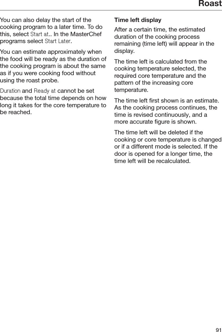 Roast91You can also delay the start of thecooking program to a later time. To dothis, select 6WDUWDW.. In the MasterChefprograms select 6WDUW/DWHU.You can estimate approximately whenthe food will be ready as the duration ofthe cooking program is about the sameas if you were cooking food withoutusing the roast probe.&apos;XUDWLRQand 5HDG\DW cannot be setbecause the total time depends on howlong it takes for the core temperature tobe reached.Time left displayAfter a certain time, the estimatedduration of the cooking processremaining (time left) will appear in thedisplay.The time left is calculated from thecooking temperature selected, therequired core temperature and thepattern of the increasing coretemperature.The time left first shown is an estimate.As the cooking process continues, thetime is revised continuously, and amore accurate figure is shown.The time left will be deleted if thecooking or core temperature is changedor if a different mode is selected. If thedoor is opened for a longer time, thetime left will be recalculated.