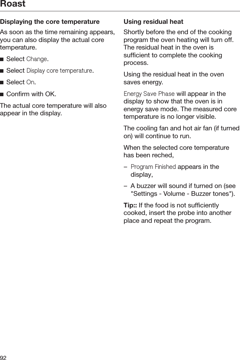 Roast92Displaying the core temperatureAs soon as the time remaining appears,you can also display the actual coretemperature.ĺSelect &amp;KDQJH.ĺSelect &apos;LVSOD\FRUHWHPSHUDWXUH.ĺSelect 2Q.ĺConfirm with OK.The actual core temperature will alsoappear in the display.Using residual heatShortly before the end of the cookingprogram the oven heating will turn off.The residual heat in the oven issufficient to complete the cookingprocess.Using the residual heat in the ovensaves energy.(QHUJ\6DYH3KDVH will appear in thedisplay to show that the oven is inenergy save mode. The measured coretemperature is no longer visible.The cooling fan and hot air fan (if turnedon) will continue to run.When the selected core temperaturehas been reched,–3URJUDP)LQLVKHG appears in thedisplay,– A buzzer will sound if turned on (see&quot;Settings - Volume - Buzzer tones&quot;).Tip:: If the food is not sufficientlycooked, insert the probe into anotherplace and repeat the program.