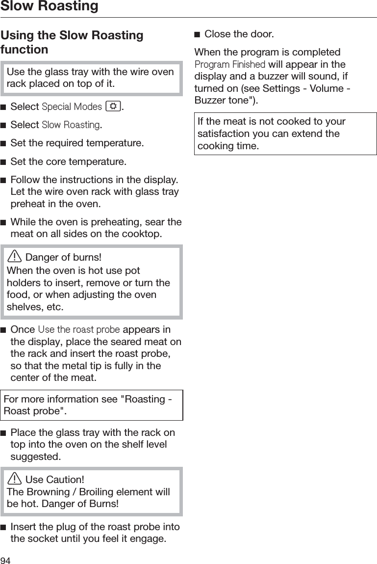 Slow Roasting94Using the Slow RoastingfunctionUse the glass tray with the wire ovenrack placed on top of it.ĺSelect 6SHFLDO0RGHV .ĺSelect 6ORZ5RDVWLQJ.ĺSet the required temperature.ĺSet the core temperature.ĺFollow the instructions in the display.Let the wire oven rack with glass traypreheat in the oven.ĺWhile the oven is preheating, sear themeat on all sides on the cooktop.ĜDanger of burns!When the oven is hot use potholders to insert, remove or turn thefood, or when adjusting the ovenshelves, etc.ĺOnce 8VHWKHURDVWSUREH appears inthe display, place the seared meat onthe rack and insert the roast probe,so that the metal tip is fully in thecenter of the meat.For more information see &quot;Roasting -Roast probe&quot;.ĺPlace the glass tray with the rack ontop into the oven on the shelf levelsuggested.ĜUse Caution!The Browning / Broiling element willbe hot. Danger of Burns!ĺInsert the plug of the roast probe intothe socket until you feel it engage.ĺClose the door.When the program is completed3URJUDP)LQLVKHG will appear in thedisplay and a buzzer will sound, ifturned on (see Settings - Volume -Buzzer tone&quot;).If the meat is not cooked to yoursatisfaction you can extend thecooking time.