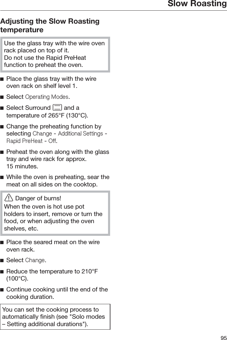 Slow Roasting95Adjusting the Slow RoastingtemperatureUse the glass tray with the wire ovenrack placed on top of it.Do not use the Rapid PreHeatfunction to preheat the oven.ĺPlace the glass tray with the wireoven rack on shelf level 1.ĺSelect 2SHUDWLQJ0RGHV.ĺSelect Surround  and atemperature of 265°F (130°C).ĺChange the preheating function byselecting &amp;KDQJH - $GGLWLRQDO6HWWLQJV -5DSLG3UH+HDW - 2II.ĺPreheat the oven along with the glasstray and wire rack for approx.15 minutes.ĺWhile the oven is preheating, sear themeat on all sides on the cooktop.ĜDanger of burns!When the oven is hot use potholders to insert, remove or turn thefood, or when adjusting the ovenshelves, etc.ĺPlace the seared meat on the wireoven rack.ĺSelect &amp;KDQJH.ĺReduce the temperature to 210°F(100°C).ĺContinue cooking until the end of thecooking duration.You can set the cooking process toautomatically finish (see &quot;Solo modes– Setting additional durations&quot;).