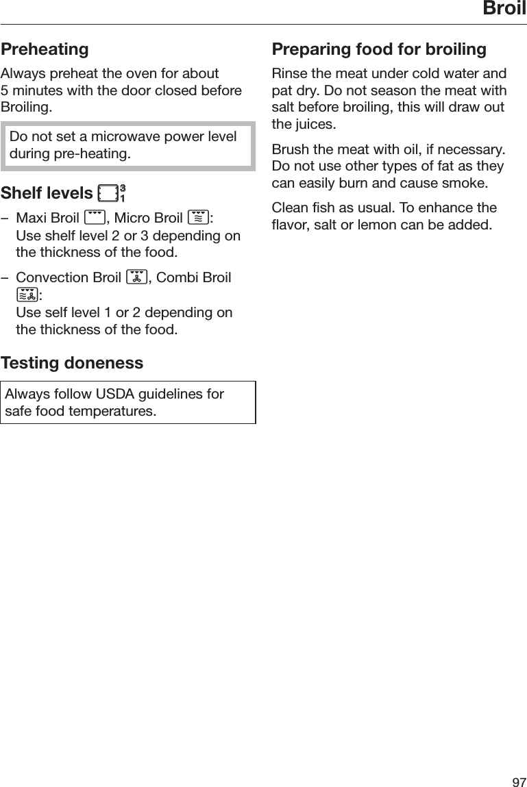 Broil97PreheatingAlways preheat the oven for about5 minutes with the door closed beforeBroiling.Do not set a microwave power levelduring pre-heating.Shelf levels – Maxi Broil , Micro Broil :Use shelf level 2 or 3 depending onthe thickness of the food.– Convection Broil , Combi Broil:Use self level 1 or 2 depending onthe thickness of the food.Testing donenessAlways follow USDA guidelines forsafe food temperatures.Preparing food for broilingRinse the meat under cold water andpat dry. Do not season the meat withsalt before broiling, this will draw outthe juices.Brush the meat with oil, if necessary.Do not use other types of fat as theycan easily burn and cause smoke.Clean fish as usual. To enhance theflavor, salt or lemon can be added.