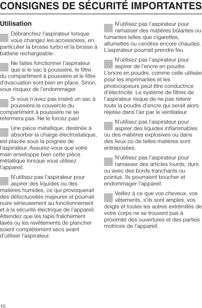 UtilisationDébranchez l’aspirateur lorsquevous changez les accessoires, enparticulier la brosse turbo et la brosse àbatterie rechargeable.Ne faites fonctionner l’aspirateurque si le sac à poussière, le filtredu compartiment à poussière et le filtred’évacuation sont bien en place. Sinon,vous risquez de l’endommager.Si vous n’avez pas inséré un sac àpoussière,le couvercle ducompartiment à poussière ne serefermera pas. Ne le forcez pas!Une pièce métallique, destinée àabsorber la charge électrostatique,est placée sous la poignée del’aspirateur. Assurez-vous que votremain enveloppe bien cette piècemétallique lorsque vous utilisezl’appareil.N’utilisez pas l’aspirateur pouraspirer des liquides ou desmatières humides, ce qui provoqueraitdes défectuosités majeures et pourraitnuire sérieusement au fonctionnementet à la sécurité électrique de l’appareil.Attendez que les tapis fraîchementlavés ou les revêtements de planchersoient complètement secs avantd’utiliser l’aspirateur.N’utilisez pas l’aspirateur pourramasser des matières bûlantes oufumantes telles que cigarettes,allumettes ou cendres encore chaudes.L’aspirateur pourrait prendre feu.N’utilisez pas l’aspirateur pouraspirer de l’encre en poudre.L’encre en poudre, comme celle utiliséepour les imprimantes et lesphotocopieurs peut être conductriced’électricité. Le système de filtres del’aspirateur risque de ne pas retenirtoute la poudre d’encre qui serait alorsrejetée dans l’air par le ventilateur.N’utilisez pas l’aspirateur pouraspirer des liquides inflammablesou des matières explosives ou dansdes lieux où de telles matières sontentreposées.N’utilisez pas l’aspirateur pourramasser des articles lourds, dursou avec des bords tranchants oupointus. Ils pourraient boucher etendommager l’appareil.Veillez à ce que vos cheveux, vosvêtements, s’ils sont amples, vosdoigts et toutes les autres extrémités devotre corps ne se trouvent pas àproximité des ouvertures et des partiesmotrices de l’appareil.CONSIGNES DE SÉCURITÉ IMPORTANTES10