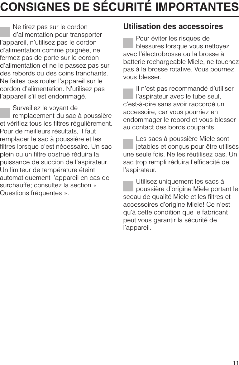 Ne tirez pas sur le cordond’alimentation pour transporterl’appareil, n’utilisez pas le cordond’alimentation comme poignée, nefermez pas de porte sur le cordond’alimentation et ne le passez pas surdes rebords ou des coins tranchants.Ne faites pas rouler l’appareil sur lecordon d’alimentation. N’utilisez pasl’appareil s’il est endommagé.Surveillez le voyant deremplacement du sac à poussièreet vérifiez tous les filtres régulièrement.Pour de meilleurs résultats, il fautremplacer le sac à poussière et lesfiltres lorsque c’est nécessaire. Un sacplein ou un filtre obstrué réduira lapuissance de succion de l’aspirateur.Un limiteur de température éteintautomatiquement l’appareil en cas desurchauffe; consultez la section «Questions fréquentes ».Utilisation des accessoiresPour éviter les risques deblessures lorsque vous nettoyezavec l’électrobrosse ou la brosse àbatterie rechargeable Miele, ne touchezpas à la brosse rotative. Vous pourriezvous blesser.Il n’est pas recommandé d’utiliserl’aspirateur avec le tube seul,c’est-à-dire sans avoir raccordé unaccessoire, car vous pourriez enendommager le rebord et vous blesserau contact des bords coupants.Les sacs à poussière Miele sontjetables et conçus pour être utilisésune seule fois. Ne les réutilisez pas. Unsac trop rempli réduira l’efficacité del’aspirateur.Utilisez uniquement les sacs àpoussière d’origine Miele portant lesceau de qualité Miele et les filtres etaccessoires d’origine Miele! Ce n’estqu’à cette condition que le fabricantpeut vous garantir la sécurité del’appareil.CONSIGNES DE SÉCURITÉ IMPORTANTES11