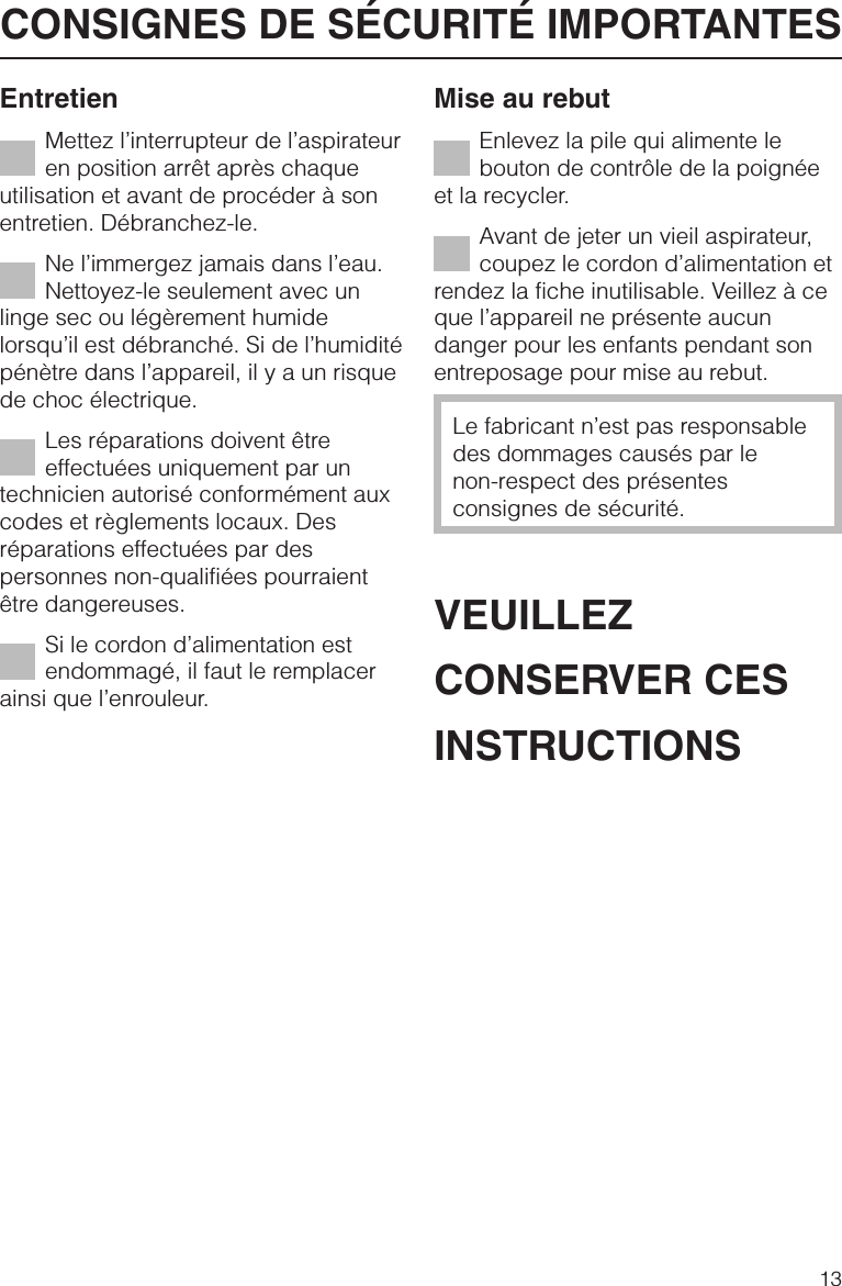 EntretienMettez l’interrupteur de l’aspirateuren position arrêt après chaqueutilisation et avant de procéder à sonentretien. Débranchez-le.Ne l’immergez jamais dans l’eau.Nettoyez-le seulement avec unlinge sec ou légèrement humidelorsqu’il est débranché. Si de l’humiditépénètre dans l’appareil, il y a un risquede choc électrique.Les réparations doivent êtreeffectuées uniquement par untechnicien autorisé conformément auxcodes et règlements locaux. Desréparations effectuées par despersonnes non-qualifiées pourraientêtre dangereuses.Si le cordon d’alimentation estendommagé, il faut le remplacerainsi que l’enrouleur.Mise au rebutEnlevez la pile qui alimente lebouton de contrôle de la poignéeet la recycler.Avant de jeter un vieil aspirateur,coupez le cordon d’alimentation etrendez la fiche inutilisable. Veillez à ceque l’appareil ne présente aucundanger pour les enfants pendant sonentreposage pour mise au rebut.Le fabricant n’est pas responsabledes dommages causés par lenon-respect des présentesconsignes de sécurité.VEUILLEZCONSERVER CESINSTRUCTIONSCONSIGNES DE SÉCURITÉ IMPORTANTES13