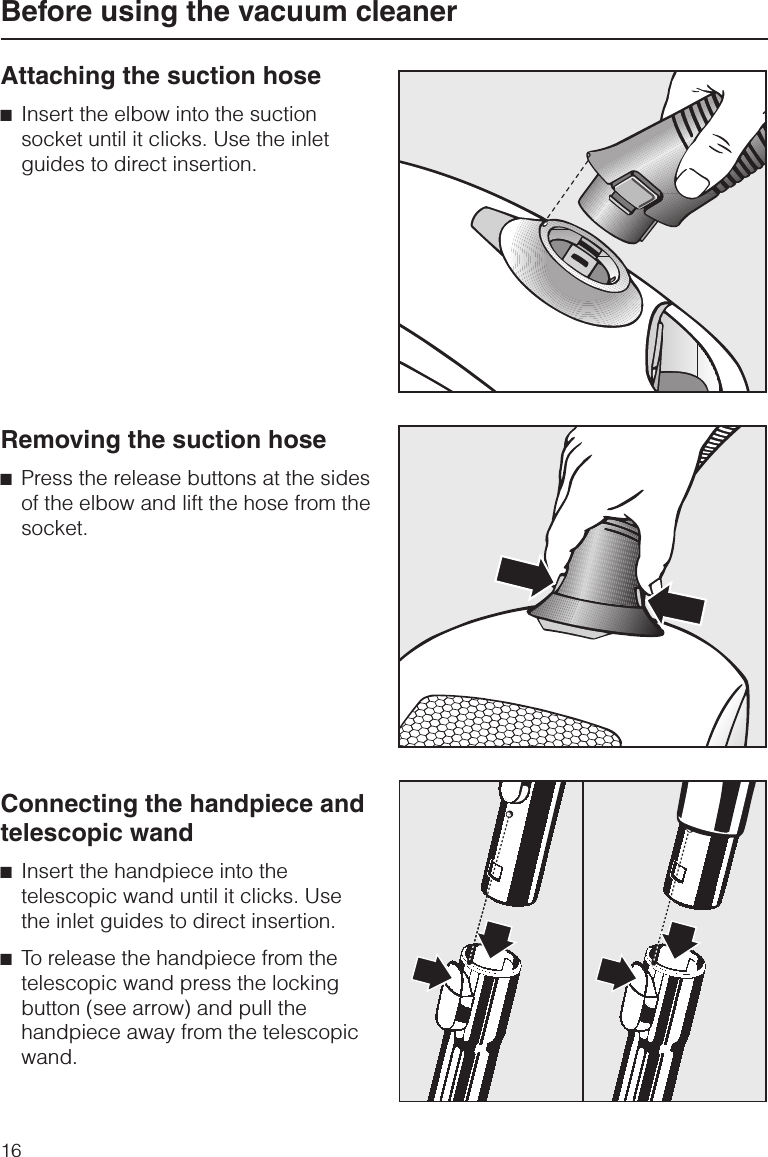 Attaching the suction hose^Insert the elbow into the suctionsocket until it clicks. Use the inletguides to direct insertion.Removing the suction hose^Press the release buttons at the sidesof the elbow and lift the hose from thesocket.Connecting the handpiece andtelescopic wand^Insert the handpiece into thetelescopic wand until it clicks. Usethe inlet guides to direct insertion.^To release the handpiece from thetelescopic wand press the lockingbutton (see arrow) and pull thehandpiece away from the telescopicwand.Before using the vacuum cleaner16