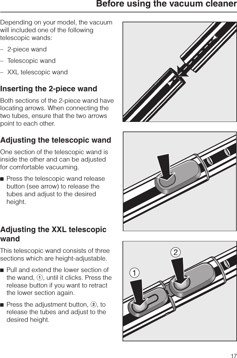 Depending on your model, the vacuumwill included one of the followingtelescopic wands:–2-piece wand–Telescopic wand–XXL telescopic wandInserting the 2-piece wandBoth sections of the 2-piece wand havelocating arrows. When connecting thetwo tubes, ensure that the two arrowspoint to each other.Adjusting the telescopic wandOne section of the telescopic wand isinside the other and can be adjustedfor comfortable vacuuming.^Press the telescopic wand releasebutton (see arrow) to release thetubes and adjust to the desiredheight.Adjusting the XXL telescopicwandThis telescopic wand consists of threesections which are height-adjustable.^Pull and extend the lower section ofthe wand, a, until it clicks. Press therelease button if you want to retractthe lower section again.^Press the adjustment button, b, torelease the tubes and adjust to thedesired height.Before using the vacuum cleaner17