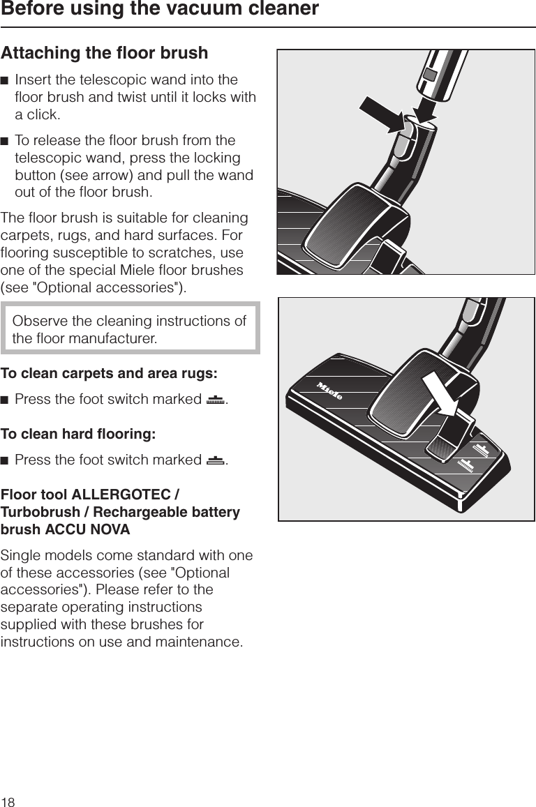 Attaching the floor brush^Insert the telescopic wand into thefloor brush and twist until it locks witha click.^To release the floor brush from thetelescopic wand, press the lockingbutton (see arrow) and pull the wandout of the floor brush.The floor brush is suitable for cleaningcarpets, rugs, and hard surfaces. Forflooring susceptible to scratches, useone of the special Miele floor brushes(see &quot;Optional accessories&quot;).Observe the cleaning instructions ofthe floor manufacturer.To clean carpets and area rugs:^Press the foot switch marked ö.To clean hard flooring:^Press the foot switch marked ä.Floor tool ALLERGOTEC /Turbobrush / Rechargeable batterybrush ACCU NOVASingle models come standard with oneof these accessories (see &quot;Optionalaccessories&quot;). Please refer to theseparate operating instructionssupplied with these brushes forinstructions on use and maintenance.Before using the vacuum cleaner18