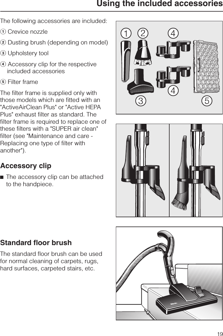 The following accessories are included:aCrevice nozzlebDusting brush (depending on model)cUpholstery tooldAccessory clip for the respectiveincluded accessorieseFilter frameThe filter frame is supplied only withthose models which are fitted with an&quot;ActiveAirClean Plus&quot; or &quot;Active HEPAPlus&quot; exhaust filter as standard. Thefilter frame is required to replace one ofthese filters with a &quot;SUPER air clean&quot;filter (see &quot;Maintenance and care -Replacing one type of filter withanother&quot;).Accessory clip^The accessory clip can be attachedto the handpiece.Standard floor brushThe standard floor brush can be usedfor normal cleaning of carpets, rugs,hard surfaces, carpeted stairs, etc.Using the included accessories19