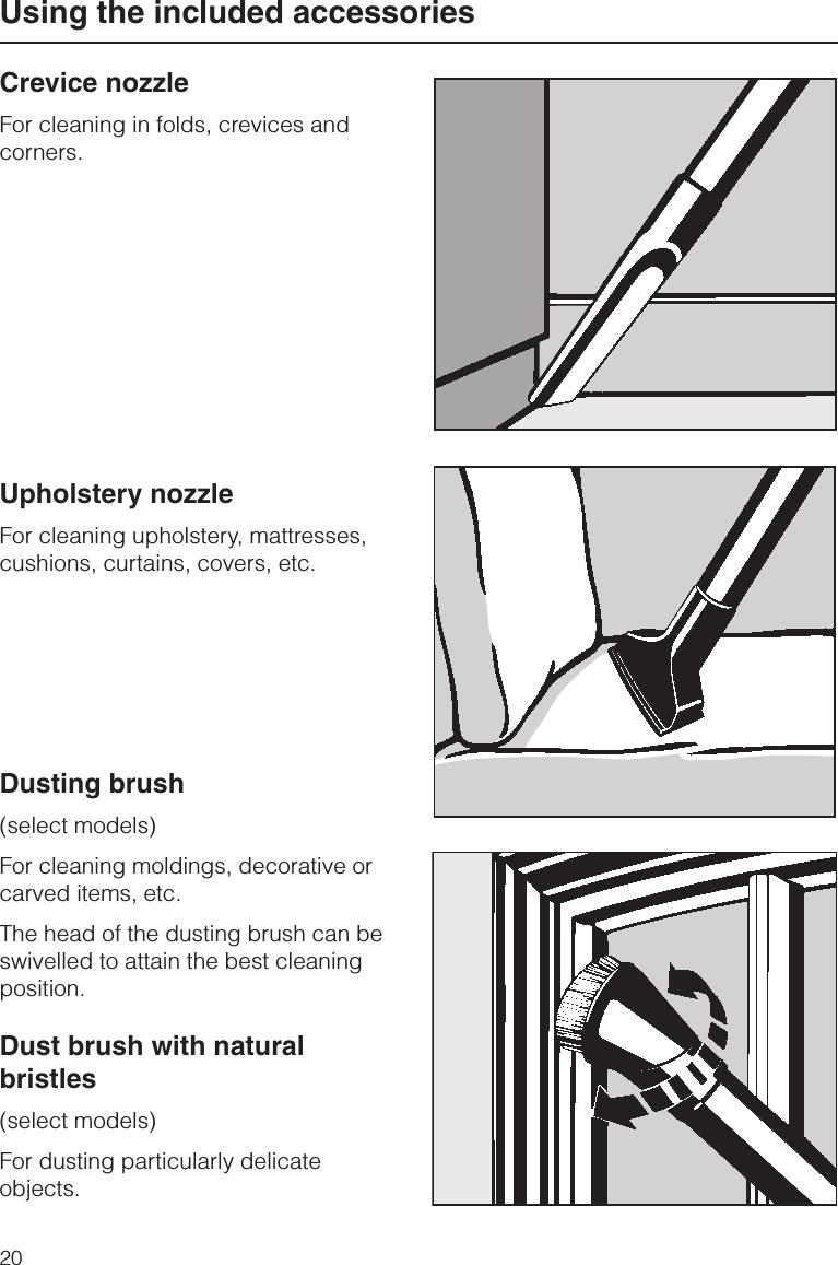 Crevice nozzleFor cleaning in folds, crevices andcorners.Upholstery nozzleFor cleaning upholstery, mattresses,cushions, curtains, covers, etc.Dusting brush(select models)For cleaning moldings, decorative orcarved items, etc.The head of the dusting brush can beswivelled to attain the best cleaningposition.Dust brush with naturalbristles(select models)For dusting particularly delicateobjects.Using the included accessories20