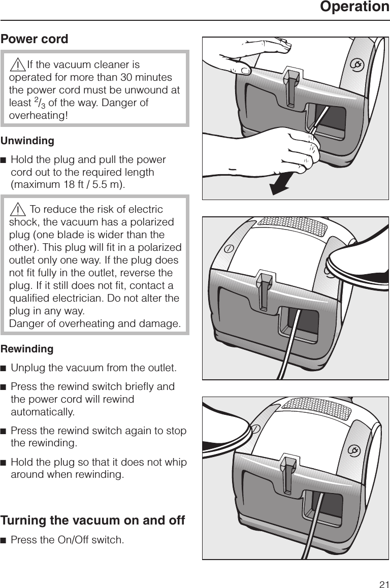 Power cord,If the vacuum cleaner isoperated for more than 30 minutesthe power cord must be unwound atleast 2/3of the way. Danger ofoverheating!Unwinding^Hold the plug and pull the powercord out to the required length(maximum 18 ft / 5.5 m).,To reduce the risk of electricshock, the vacuum has a polarizedplug (one blade is wider than theother). This plug will fit in a polarizedoutlet only one way. If the plug doesnot fit fully in the outlet, reverse theplug. If it still does not fit, contact aqualified electrician. Do not alter theplug in any way.Danger of overheating and damage.Rewinding^Unplug the vacuum from the outlet.^Press the rewind switch briefly andthe power cord will rewindautomatically.^Press the rewind switch again to stopthe rewinding.^Hold the plug so that it does not whiparound when rewinding.Turning the vacuum on and off^Press the On/Off switch.Operation21