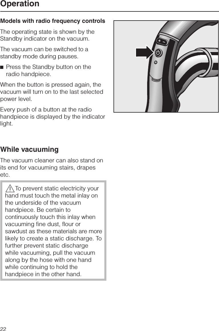 Models with radio frequency controlsThe operating state is shown by theStandby indicator on the vacuum.The vacuum can be switched to astandby mode during pauses.^Press the Standby button on theradio handpiece.When the button is pressed again, thevacuum will turn on to the last selectedpower level.Every push of a button at the radiohandpiece is displayed by the indicatorlight.While vacuumingThe vacuum cleaner can also stand onits end for vacuuming stairs, drapesetc.,To prevent static electricity yourhand must touch the metal inlay onthe underside of the vacuumhandpiece. Be certain tocontinuously touch this inlay whenvacuuming fine dust, flour orsawdust as these materials are morelikely to create a static discharge. Tofurther prevent static dischargewhile vacuuming, pull the vacuumalong by the hose with one handwhile continuing to hold thehandpiece in the other hand.Operation22