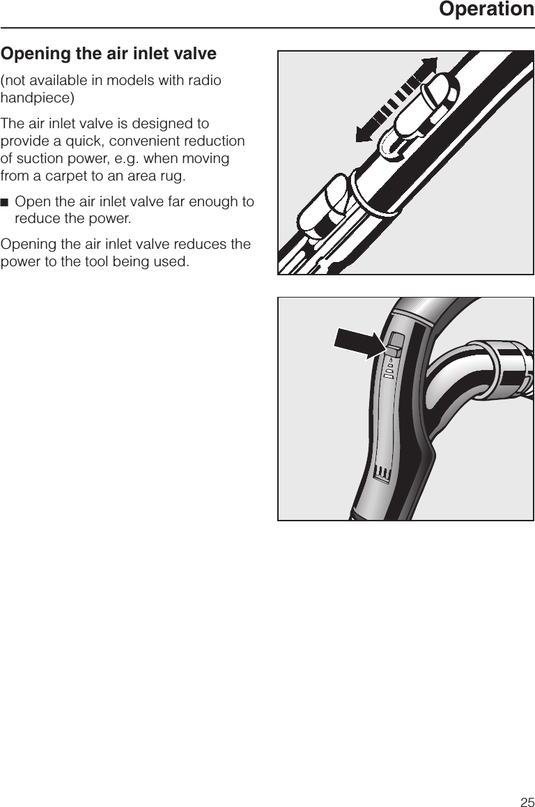 Opening the air inlet valve(not available in models with radiohandpiece)The air inlet valve is designed toprovide a quick, convenient reductionof suction power, e.g. when movingfrom a carpet to an area rug.^Open the air inlet valve far enough toreduce the power.Opening the air inlet valve reduces thepower to the tool being used.Operation25