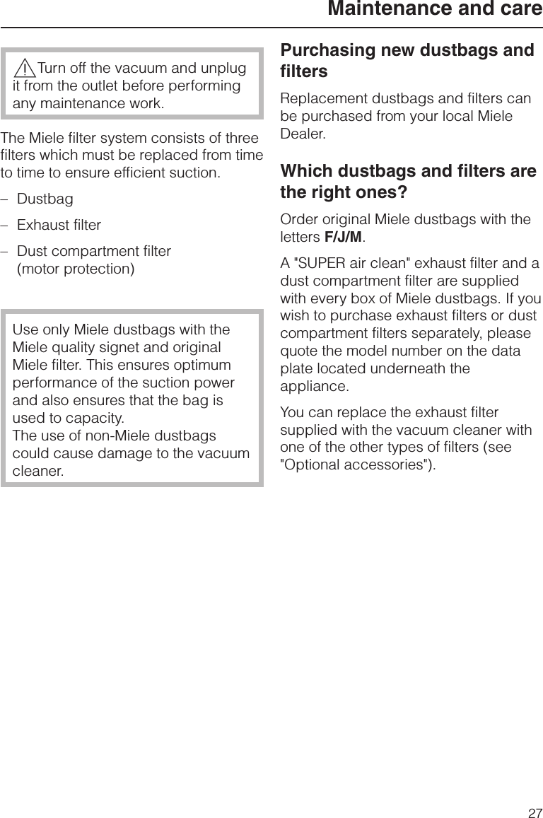 ,Turn off the vacuum and unplugit from the outlet before performingany maintenance work.The Miele filter system consists of threefilters which must be replaced from timeto time to ensure efficient suction.–Dustbag–Exhaust filter–Dust compartment filter(motor protection)Use only Miele dustbags with theMiele quality signet and originalMiele filter. This ensures optimumperformance of the suction powerand also ensures that the bag isused to capacity.The use of non-Miele dustbagscould cause damage to the vacuumcleaner.Purchasing new dustbags andfiltersReplacement dustbags and filters canbe purchased from your local MieleDealer.Which dustbags and filters arethe right ones?Order original Miele dustbags with theletters F/J/M.A &quot;SUPER air clean&quot; exhaust filter and adust compartment filter are suppliedwith every box of Miele dustbags. If youwish to purchase exhaust filters or dustcompartment filters separately, pleasequote the model number on the dataplate located underneath theappliance.You can replace the exhaust filtersupplied with the vacuum cleaner withone of the other types of filters (see&quot;Optional accessories&quot;).Maintenance and care27