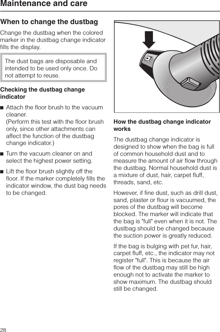 When to change the dustbagChange the dustbag when the coloredmarker in the dustbag change indicatorfills the display.The dust bags are disposable andintended to be used only once. Donot attempt to reuse.Checking the dustbag changeindicator^Attach the floor brush to the vacuumcleaner.(Perform this test with the floor brushonly, since other attachments canaffect the function of the dustbagchange indicator.)^Turn the vacuum cleaner on andselect the highest power setting.^Lift the floor brush slightly off thefloor. If the marker completely fills theindicator window, the dust bag needsto be changed.How the dustbag change indicatorworksThe dustbag change indicator isdesigned to show when the bag is fullof common household dust and tomeasure the amount of air flow throughthe dustbag. Normal household dust isa mixture of dust, hair, carpet fluff,threads, sand, etc.However, if fine dust, such as drill dust,sand, plaster or flour is vacuumed, thepores of the dustbag will becomeblocked. The marker will indicate thatthe bag is &quot;full&quot; even when it is not. Thedustbag should be changed becausethe suction power is greatly reduced.If the bag is bulging with pet fur, hair,carpet fluff, etc., the indicator may notregister &quot;full&quot;. This is because the airflow of the dustbag may still be highenough not to activate the marker toshow maximum. The dustbag shouldstill be changed.Maintenance and care28