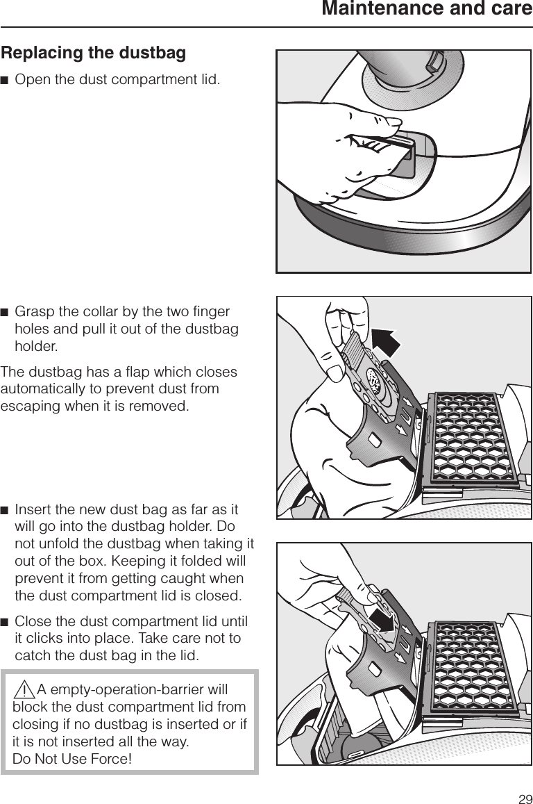 Replacing the dustbag^Open the dust compartment lid.^Grasp the collar by the two fingerholes and pull it out of the dustbagholder.The dustbag has a flap which closesautomatically to prevent dust fromescaping when it is removed.^Insert the new dust bag as far as itwill go into the dustbag holder. Donot unfold the dustbag when taking itout of the box. Keeping it folded willprevent it from getting caught whenthe dust compartment lid is closed.^Close the dust compartment lid untilit clicks into place. Take care not tocatch the dust bag in the lid.,A empty-operation-barrier willblock the dust compartment lid fromclosing if no dustbag is inserted or ifit is not inserted all the way.Do Not Use Force!Maintenance and care29