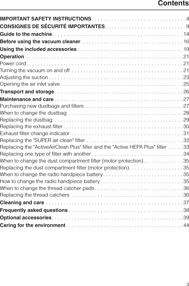 IMPORTANT SAFETY INSTRUCTIONS. . . . . . . . . . . . . . . . . . . . . . . . . . . . . . . . . 4CONSIGNES DE SÉCURITÉ IMPORTANTES . . . . . . . . . . . . . . . . . . . . . . . . . . . . 9Guide to the machine. . . . . . . . . . . . . . . . . . . . . . . . . . . . . . . . . . . . . . . . . . . . . . 14Before using the vacuum cleaner. . . . . . . . . . . . . . . . . . . . . . . . . . . . . . . . . . . . 16Using the included accessories . . . . . . . . . . . . . . . . . . . . . . . . . . . . . . . . . . . . . 19Operation . . . . . . . . . . . . . . . . . . . . . . . . . . . . . . . . . . . . . . . . . . . . . . . . . . . . . . . 21Power cord. . . . . . . . . . . . . . . . . . . . . . . . . . . . . . . . . . . . . . . . . . . . . . . . . . . . . . . 21Turning the vacuum on and off . . . . . . . . . . . . . . . . . . . . . . . . . . . . . . . . . . . . . . . 21Adjusting the suction . . . . . . . . . . . . . . . . . . . . . . . . . . . . . . . . . . . . . . . . . . . . . . . 23Opening the air inlet valve . . . . . . . . . . . . . . . . . . . . . . . . . . . . . . . . . . . . . . . . . . . 25Transport and storage . . . . . . . . . . . . . . . . . . . . . . . . . . . . . . . . . . . . . . . . . . . . . 26Maintenance and care . . . . . . . . . . . . . . . . . . . . . . . . . . . . . . . . . . . . . . . . . . . . . 27Purchasing new dustbags and filters . . . . . . . . . . . . . . . . . . . . . . . . . . . . . . . . . . 27When to change the dustbag . . . . . . . . . . . . . . . . . . . . . . . . . . . . . . . . . . . . . . . . 28Replacing the dustbag . . . . . . . . . . . . . . . . . . . . . . . . . . . . . . . . . . . . . . . . . . . . . 29Replacing the exhaust filter . . . . . . . . . . . . . . . . . . . . . . . . . . . . . . . . . . . . . . . . . . 30Exhaust filter change indicator . . . . . . . . . . . . . . . . . . . . . . . . . . . . . . . . . . . . . . . 31Replacing the &quot;SUPER air clean&quot; filter . . . . . . . . . . . . . . . . . . . . . . . . . . . . . . . . . . 32Replacing the &quot;ActiveAirClean Plus&quot; filter and the &quot;Active HEPA Plus&quot; filter . . . . . 33Replacing one type of filter with another . . . . . . . . . . . . . . . . . . . . . . . . . . . . . . . . 34When to change the dust compartment filter (motor protection). . . . . . . . . . . . . . 35Replacing the dust compartment filter (motor protection). . . . . . . . . . . . . . . . . . . 35When to change the radio handpiece battery . . . . . . . . . . . . . . . . . . . . . . . . . . . . 35How to change the radio handpiece battery . . . . . . . . . . . . . . . . . . . . . . . . . . . . . 35When to change the thread catcher pads. . . . . . . . . . . . . . . . . . . . . . . . . . . . . . . 36Replacing the thread catchers . . . . . . . . . . . . . . . . . . . . . . . . . . . . . . . . . . . . . . . 36Cleaning and care . . . . . . . . . . . . . . . . . . . . . . . . . . . . . . . . . . . . . . . . . . . . . . . . 37Frequently asked questions . . . . . . . . . . . . . . . . . . . . . . . . . . . . . . . . . . . . . . . . 38Optional accessories. . . . . . . . . . . . . . . . . . . . . . . . . . . . . . . . . . . . . . . . . . . . . . 39Caring for the environment . . . . . . . . . . . . . . . . . . . . . . . . . . . . . . . . . . . . . . . . . 44Contents3