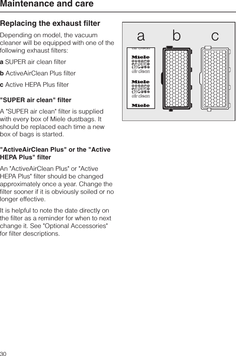 Replacing the exhaust filterDepending on model, the vacuumcleaner will be equipped with one of thefollowing exhaust filters:aSUPER air clean filterbActiveAirClean Plus filtercActive HEPA Plus filter&quot;SUPER air clean&quot; filterA &quot;SUPER air clean&quot; filter is suppliedwith every box of Miele dustbags. Itshould be replaced each time a newbox of bags is started.&quot;ActiveAirClean Plus&quot; or the &quot;ActiveHEPA Plus&quot; filterAn &quot;ActiveAirClean Plus&quot; or &quot;ActiveHEPA Plus&quot; filter should be changedapproximately once a year. Change thefilter sooner if it is obviously soiled or nolonger effective.It is helpful to note the date directly onthe filter as a reminder for when to nextchange it. See &quot;Optional Accessories&quot;for filter descriptions.Maintenance and care30