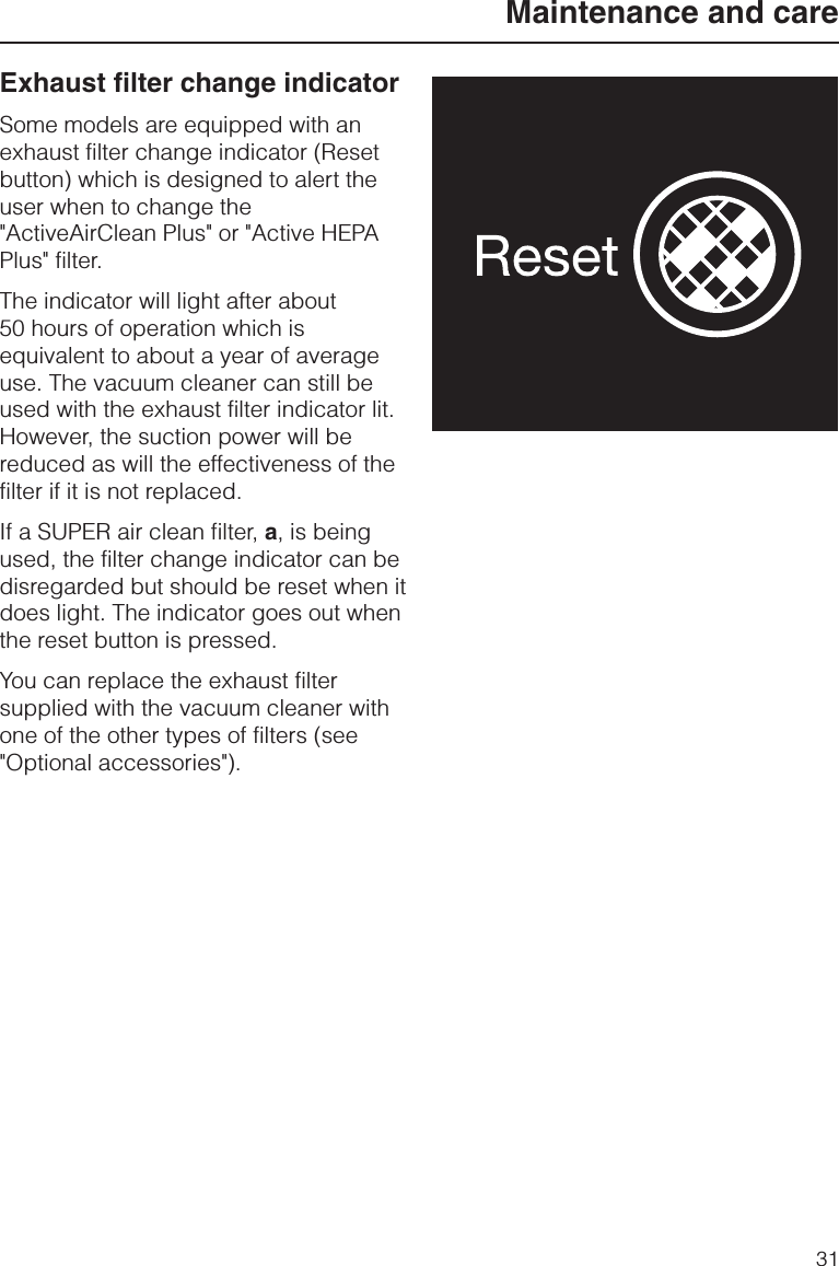 Exhaust filter change indicatorSome models are equipped with anexhaust filter change indicator (Resetbutton) which is designed to alert theuser when to change the&quot;ActiveAirClean Plus&quot; or &quot;Active HEPAPlus&quot; filter.The indicator will light after about50 hours of operation which isequivalent to about a year of averageuse. The vacuum cleaner can still beused with the exhaust filter indicator lit.However, the suction power will bereduced as will the effectiveness of thefilter if it is not replaced.If a SUPER air clean filter, a, is beingused, the filter change indicator can bedisregarded but should be reset when itdoes light. The indicator goes out whenthe reset button is pressed.You can replace the exhaust filtersupplied with the vacuum cleaner withone of the other types of filters (see&quot;Optional accessories&quot;).Maintenance and care31
