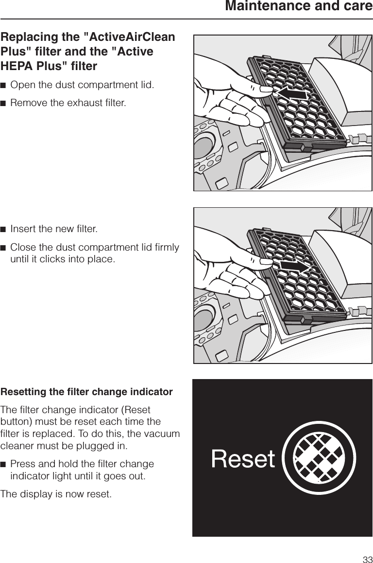 Replacing the &quot;ActiveAirCleanPlus&quot; filter and the &quot;ActiveHEPA Plus&quot; filter^Open the dust compartment lid.^Remove the exhaust filter.^Insert the new filter.^Close the dust compartment lid firmlyuntil it clicks into place.Resetting the filter change indicatorThe filter change indicator (Resetbutton) must be reset each time thefilter is replaced. To do this, the vacuumcleaner must be plugged in.^Press and hold the filter changeindicator light until it goes out.The display is now reset.Maintenance and care33