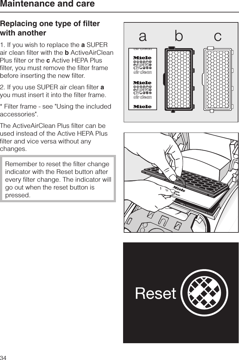 Replacing one type of filterwith another1. If you wish to replace the aSUPERair clean filter with the bActiveAirCleanPlus filter or the cActive HEPA Plusfilter, you must remove the filter framebefore inserting the new filter.2. If you use SUPER air clean filter ayou must insert it into the filter frame.* Filter frame - see &quot;Using the includedaccessories&quot;.The ActiveAirClean Plus filter can beused instead of the Active HEPA Plusfilter and vice versa without anychanges.Remember to reset the filter changeindicator with the Reset button afterevery filter change. The indicator willgo out when the reset button ispressed.Maintenance and care34