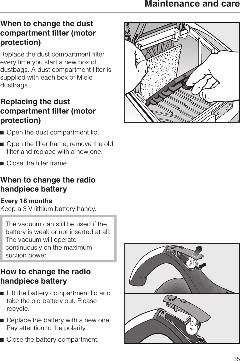 When to change the dustcompartment filter (motorprotection)Replace the dust compartment filterevery time you start a new box ofdustbags. A dust compartment filter issupplied with each box of Mieledustbags.Replacing the dustcompartment filter (motorprotection)^Open the dust compartment lid.^Open the filter frame, remove the oldfilter and replace with a new one.^Close the filter frame.When to change the radiohandpiece batteryEvery 18 monthsKeep a 3 V lithium battery handy.The vacuum can still be used if thebattery is weak or not inserted at all.The vacuum will operatecontinuously on the maximumsuction power.How to change the radiohandpiece battery^Lift the battery compartment lid andtake the old battery out. Pleaserecycle.^Replace the battery with a new one.Pay attention to the polarity.^Close the battery compartment.Maintenance and care35