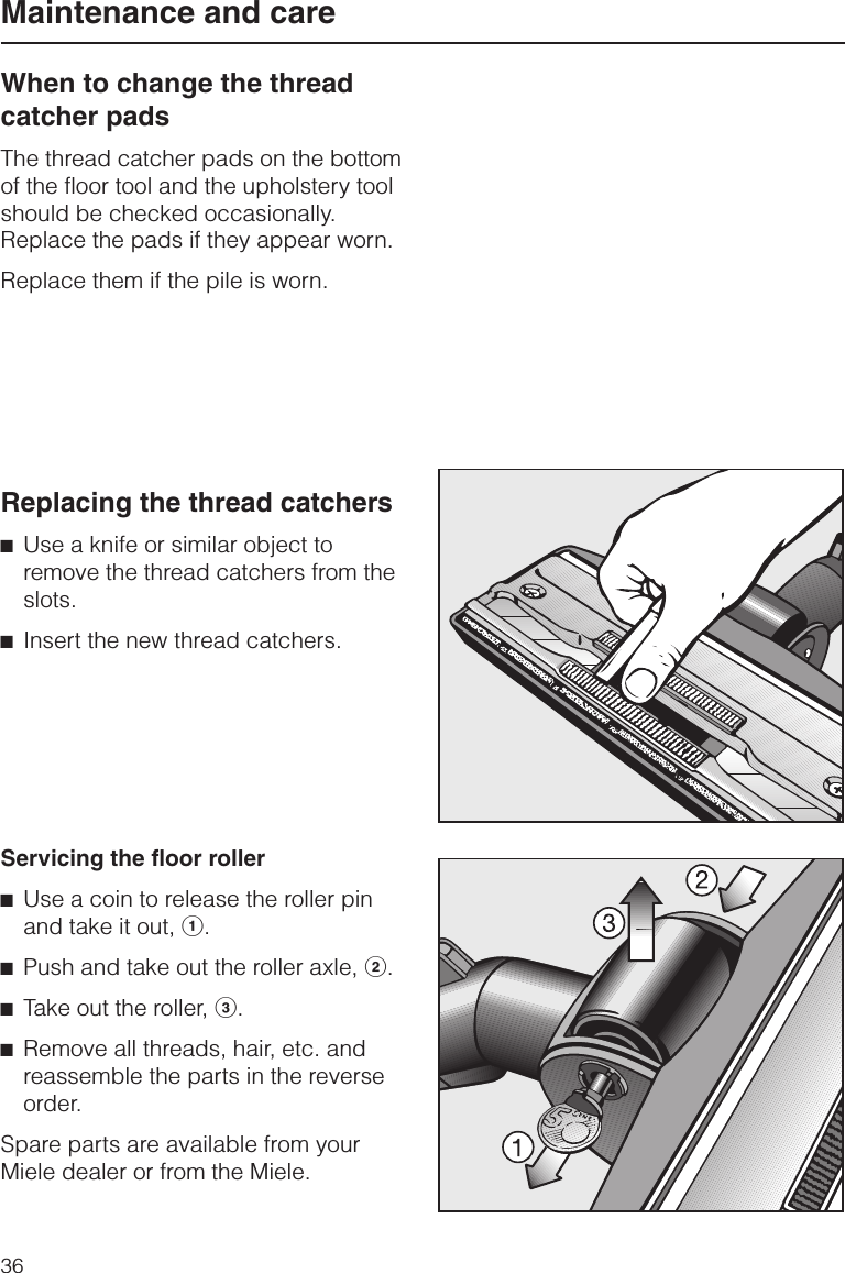 When to change the threadcatcher padsThe thread catcher pads on the bottomof the floor tool and the upholstery toolshould be checked occasionally.Replace the pads if they appear worn.Replace them if the pile is worn.Replacing the thread catchers^Use a knife or similar object toremove the thread catchers from theslots.^Insert the new thread catchers.Servicing the floor roller^Use a coin to release the roller pinand take it out, a.^Push and take out the roller axle, b.^Take out the roller, c.^Remove all threads, hair, etc. andreassemble the parts in the reverseorder.Spare parts are available from yourMiele dealer or from the Miele.Maintenance and care36