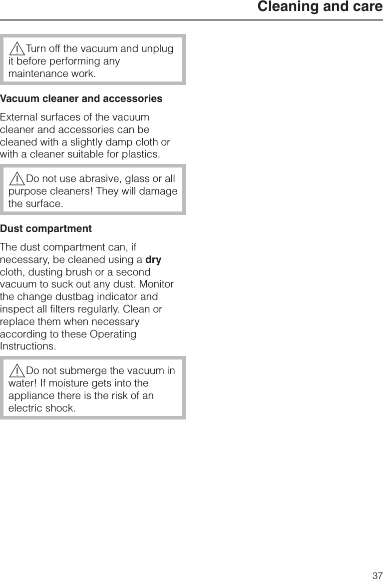 ,Turn off the vacuum and unplugit before performing anymaintenance work.Vacuum cleaner and accessoriesExternal surfaces of the vacuumcleaner and accessories can becleaned with a slightly damp cloth orwith a cleaner suitable for plastics.,Do not use abrasive, glass or allpurpose cleaners! They will damagethe surface.Dust compartmentThe dust compartment can, ifnecessary, be cleaned using a drycloth, dusting brush or a secondvacuum to suck out any dust. Monitorthe change dustbag indicator andinspect all filters regularly. Clean orreplace them when necessaryaccording to these OperatingInstructions.,Do not submerge the vacuum inwater! If moisture gets into theappliance there is the risk of anelectric shock.Cleaning and care37