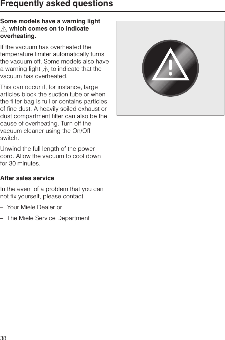 Some models have a warning light,which comes on to indicateoverheating.If the vacuum has overheated thetemperature limiter automatically turnsthe vacuum off. Some models also havea warning light ,to indicate that thevacuum has overheated.This can occur if, for instance, largearticles block the suction tube or whenthe filter bag is full or contains particlesof fine dust. A heavily soiled exhaust ordust compartment filter can also be thecause of overheating. Turn off thevacuum cleaner using the On/Offswitch.Unwind the full length of the powercord. Allow the vacuum to cool downfor 30 minutes.After sales serviceIn the event of a problem that you cannot fix yourself, please contact–Your Miele Dealer or–The Miele Service DepartmentFrequently asked questions38