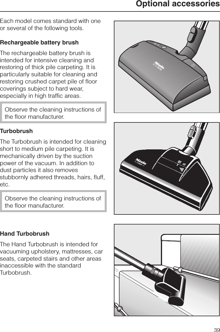 Each model comes standard with oneor several of the following tools.Rechargeable battery brushThe rechargeable battery brush isintended for intensive cleaning andrestoring of thick pile carpeting. It isparticularly suitable for cleaning andrestoring crushed carpet pile of floorcoverings subject to hard wear,especially in high traffic areas.Observe the cleaning instructions ofthe floor manufacturer.TurbobrushThe Turbobrush is intended for cleaningshort to medium pile carpeting. It ismechanically driven by the suctionpower of the vacuum. In addition todust particles it also removesstubbornly adhered threads, hairs, fluff,etc.Observe the cleaning instructions ofthe floor manufacturer.Hand TurbobrushThe Hand Turbobrush is intended forvacuuming upholstery, mattresses, carseats, carpeted stairs and other areasinaccessible with the standardTurbobrush.Optional accessories39