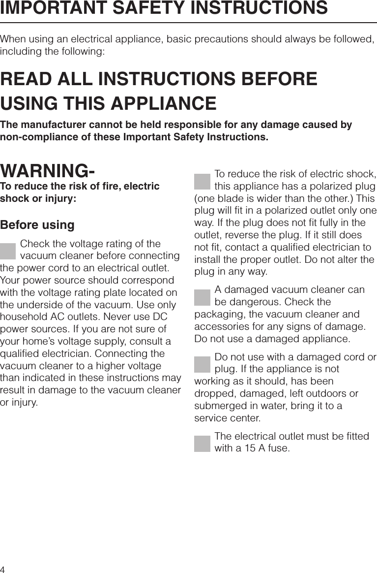 When using an electrical appliance, basic precautions should always be followed,including the following:READ ALL INSTRUCTIONS BEFOREUSING THIS APPLIANCEThe manufacturer cannot be held responsible for any damage caused bynon-compliance of these Important Safety Instructions.WARNING-To reduce the risk of fire, electricshock or injury:Before usingCheck the voltage rating of thevacuum cleaner before connectingthe power cord to an electrical outlet.Your power source should correspondwith the voltage rating plate located onthe underside of the vacuum. Use onlyhousehold AC outlets. Never use DCpower sources. If you are not sure ofyour home’s voltage supply, consult aqualified electrician. Connecting thevacuum cleaner to a higher voltagethan indicated in these instructions mayresult in damage to the vacuum cleaneror injury.To reduce the risk of electric shock,this appliance has a polarized plug(one blade is wider than the other.) Thisplug will fit in a polarized outlet only oneway. If the plug does not fit fully in theoutlet, reverse the plug. If it still doesnot fit, contact a qualified electrician toinstall the proper outlet. Do not alter theplug in any way.A damaged vacuum cleaner canbe dangerous. Check thepackaging, the vacuum cleaner andaccessories for any signs of damage.Do not use a damaged appliance.Do not use with a damaged cord orplug. If the appliance is notworking as it should, has beendropped, damaged, left outdoors orsubmerged in water, bring it to aservice center.The electrical outlet must be fittedwith a 15 A fuse.IMPORTANT SAFETY INSTRUCTIONS4