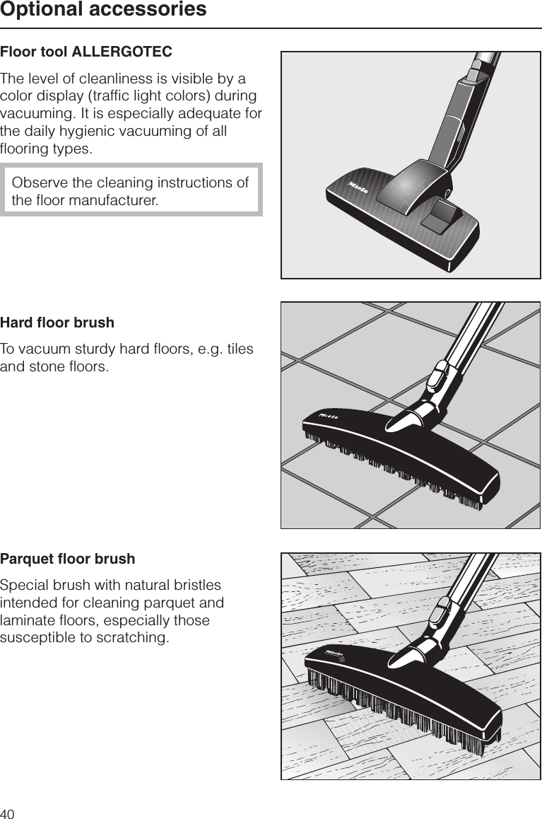 Floor tool ALLERGOTECThe level of cleanliness is visible by acolor display (traffic light colors) duringvacuuming. It is especially adequate forthe daily hygienic vacuuming of allflooring types.Observe the cleaning instructions ofthe floor manufacturer.Hard floor brushTo vacuum sturdy hard floors, e.g. tilesand stone floors.Parquet floor brushSpecial brush with natural bristlesintended for cleaning parquet andlaminate floors, especially thosesusceptible to scratching.Optional accessories40