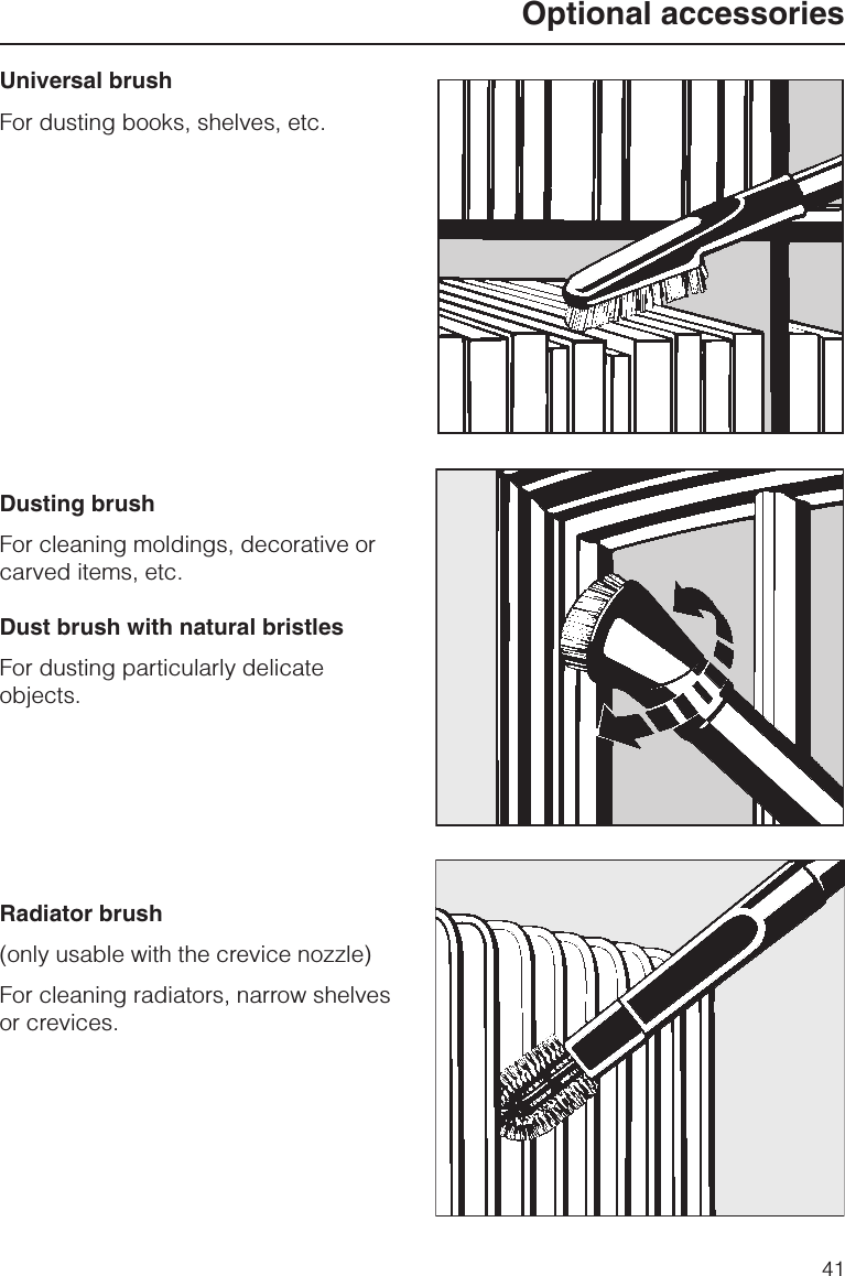 Universal brushFor dusting books, shelves, etc.Dusting brushFor cleaning moldings, decorative orcarved items, etc.Dust brush with natural bristlesFor dusting particularly delicateobjects.Radiator brush(only usable with the crevice nozzle)For cleaning radiators, narrow shelvesor crevices.Optional accessories41