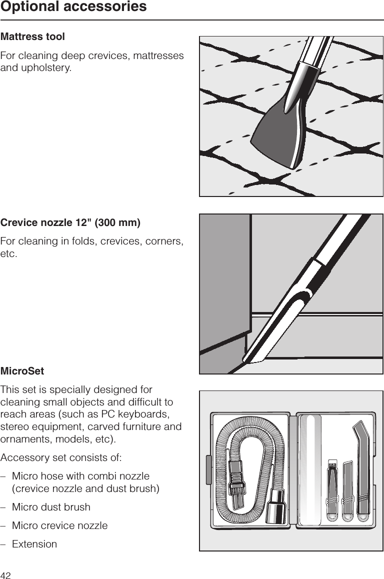 Mattress toolFor cleaning deep crevices, mattressesand upholstery.Crevice nozzle 12&quot; (300 mm)For cleaning in folds, crevices, corners,etc.MicroSetThis set is specially designed forcleaning small objects and difficult toreach areas (such as PC keyboards,stereo equipment, carved furniture andornaments, models, etc).Accessory set consists of:–Micro hose with combi nozzle(crevice nozzle and dust brush)–Micro dust brush–Micro crevice nozzle–ExtensionOptional accessories42