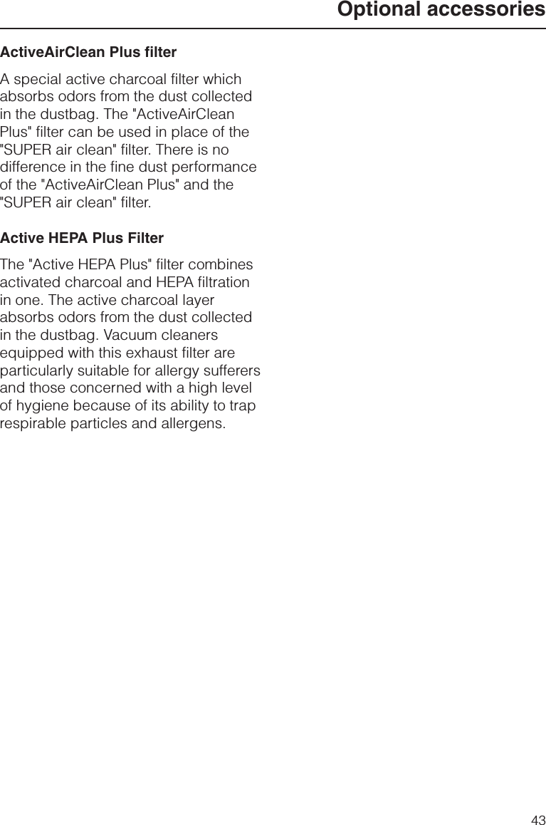 ActiveAirClean Plus filterA special active charcoal filter whichabsorbs odors from the dust collectedin the dustbag. The &quot;ActiveAirCleanPlus&quot; filter can be used in place of the&quot;SUPER air clean&quot; filter. There is nodifference in the fine dust performanceof the &quot;ActiveAirClean Plus&quot; and the&quot;SUPER air clean&quot; filter.Active HEPA Plus FilterThe &quot;Active HEPA Plus&quot; filter combinesactivated charcoal and HEPA filtrationin one. The active charcoal layerabsorbs odors from the dust collectedin the dustbag. Vacuum cleanersequipped with this exhaust filter areparticularly suitable for allergy sufferersand those concerned with a high levelof hygiene because of its ability to traprespirable particles and allergens.Optional accessories43