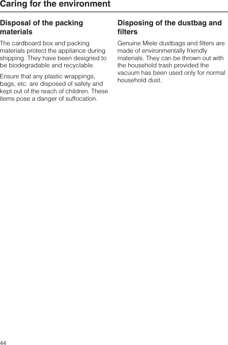 Disposal of the packingmaterialsThe cardboard box and packingmaterials protect the appliance duringshipping. They have been designed tobe biodegradable and recyclable.Ensure that any plastic wrappings,bags, etc. are disposed of safely andkept out of the reach of children. Theseitems pose a danger of suffocation.Disposing of the dustbag andfiltersGenuine Miele dustbags and filters aremade of environmentally friendlymaterials. They can be thrown out withthe household trash provided thevacuum has been used only for normalhousehold dust.Caring for the environment44