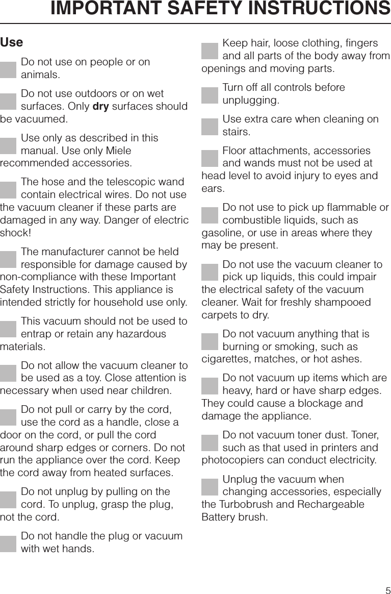 UseDo not use on people or onanimals.Do not use outdoors or on wetsurfaces. Only dry surfaces shouldbe vacuumed.Use only as described in thismanual. Use only Mielerecommended accessories.The hose and the telescopic wandcontain electrical wires. Do not usethe vacuum cleaner if these parts aredamaged in any way. Danger of electricshock!The manufacturer cannot be heldresponsible for damage caused bynon-compliance with these ImportantSafety Instructions. This appliance isintended strictly for household use only.This vacuum should not be used toentrap or retain any hazardousmaterials.Do not allow the vacuum cleaner tobe used as a toy. Close attention isnecessary when used near children.Do not pull or carry by the cord,use the cord as a handle, close adoor on the cord, or pull the cordaround sharp edges or corners. Do notrun the appliance over the cord. Keepthe cord away from heated surfaces.Do not unplug by pulling on thecord. To unplug, grasp the plug,not the cord.Do not handle the plug or vacuumwith wet hands.Keep hair, loose clothing, fingersand all parts of the body away fromopenings and moving parts.Turn off all controls beforeunplugging.Use extra care when cleaning onstairs.Floor attachments, accessoriesand wands must not be used athead level to avoid injury to eyes andears.Do not use to pick up flammable orcombustible liquids, such asgasoline, or use in areas where theymay be present.Do not use the vacuum cleaner topick up liquids, this could impairthe electrical safety of the vacuumcleaner. Wait for freshly shampooedcarpets to dry.Do not vacuum anything that isburning or smoking, such ascigarettes, matches, or hot ashes.Do not vacuum up items which areheavy, hard or have sharp edges.They could cause a blockage anddamage the appliance.Do not vacuum toner dust. Toner,such as that used in printers andphotocopiers can conduct electricity.Unplug the vacuum whenchanging accessories, especiallythe Turbobrush and RechargeableBattery brush.IMPORTANT SAFETY INSTRUCTIONS5