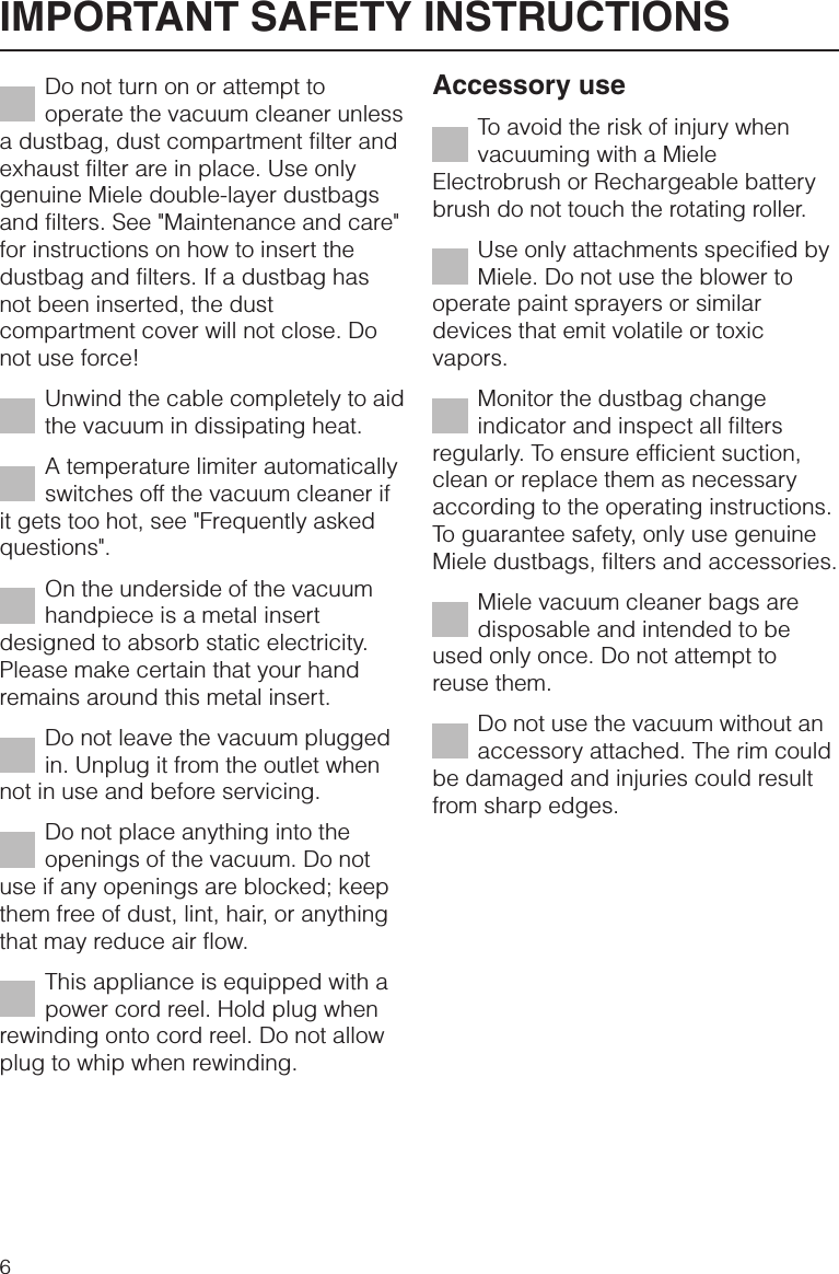 Do not turn on or attempt tooperate the vacuum cleaner unlessa dustbag, dust compartment filter andexhaust filter are in place. Use onlygenuine Miele double-layer dustbagsand filters. See &quot;Maintenance and care&quot;for instructions on how to insert thedustbag and filters. If a dustbag hasnot been inserted, the dustcompartment cover will not close. Donot use force!Unwind the cable completely to aidthe vacuum in dissipating heat.A temperature limiter automaticallyswitches off the vacuum cleaner ifit gets too hot, see &quot;Frequently askedquestions&quot;.On the underside of the vacuumhandpiece is a metal insertdesigned to absorb static electricity.Please make certain that your handremains around this metal insert.Do not leave the vacuum pluggedin. Unplug it from the outlet whennot in use and before servicing.Do not place anything into theopenings of the vacuum. Do notuse if any openings are blocked; keepthem free of dust, lint, hair, or anythingthat may reduce air flow.This appliance is equipped with apower cord reel. Hold plug whenrewinding onto cord reel. Do not allowplug to whip when rewinding.Accessory useTo avoid the risk of injury whenvacuuming with a MieleElectrobrush or Rechargeable batterybrush do not touch the rotating roller.Use only attachments specified byMiele. Do not use the blower tooperate paint sprayers or similardevices that emit volatile or toxicvapors.Monitor the dustbag changeindicator and inspect all filtersregularly. To ensure efficient suction,clean or replace them as necessaryaccording to the operating instructions.To guarantee safety, only use genuineMiele dustbags, filters and accessories.Miele vacuum cleaner bags aredisposable and intended to beused only once. Do not attempt toreuse them.Do not use the vacuum without anaccessory attached. The rim couldbe damaged and injuries could resultfrom sharp edges.IMPORTANT SAFETY INSTRUCTIONS6
