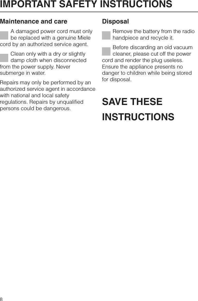 Maintenance and careA damaged power cord must onlybe replaced with a genuine Mielecord by an authorized service agent.Clean only with a dry or slightlydamp cloth when disconnectedfrom the power supply. Neversubmerge in water.Repairs may only be performed by anauthorized service agent in accordancewith national and local safetyregulations. Repairs by unqualifiedpersons could be dangerous.DisposalRemove the battery from the radiohandpiece and recycle it.Before discarding an old vacuumcleaner, please cut off the powercord and render the plug useless.Ensure the appliance presents nodanger to children while being storedfor disposal.SAVE THESEINSTRUCTIONSIMPORTANT SAFETY INSTRUCTIONS8